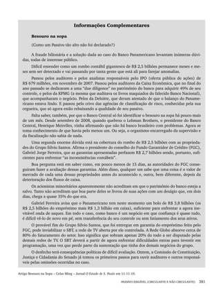 PASSIVO EXIGÍVEL (CIRCULANTE E NÃO CIRCULANTE) 381
Informações Complementares
Besouro na sopa
(Como um Passivo tão alto não foi declarado?)
A fraude bilionária e a solução dada ao caso do Banco Panamericano levantam inúmeras dúvi-
das, todas de interesse público.
Difícil entender como um rombo contábil gigantesco de R$ 2,5 bilhões permanece meses e me-
ses sem ser detectado e vai passando por tanta gente que está ali para farejar anomalias.
Passou pelos auditores e pelos analistas responsáveis pelo IPO (oferta pública de ações) de
R$ 679 milhões, em novembro de 2007. Passou pelos auditores da Caixa Econômica, que no final do
ano passado se dedicaram a uma “due diligence” no patrimônio do banco para adquirir 49% de seu
controle, e pelos da KPMG (a mesma que auditava os livros maquiados do falecido Banco Nacional),
que acompanharam o negócio. Pelos da Deloitte, que deram atestado de que o balanço do Paname-
ricano estava lindo. E passou pelo crivo das agências de classificação de risco, conhecidas pela sua
cegueira, que só agora estão rebaixando a qualidade de seu passivo.
Falta saber, também, por que o Banco Central só foi identificar o besouro na sopa há pouco mais
de um mês. Desde setembro de 2008, quando quebrou o Lehman Brothers, o presidente do Banco
Central, Henrique Meirelles, vinha afirmando que não há banco brasileiro com problemas. Agora se
toma conhecimento de que havia pelo menos um. Ou seja, o organismo encarregado da supervisão e
da fiscalização não sabia de nada.
Uma segunda enorme dúvida está na cobertura do rombo de R$ 2,5 bilhões com as proprieda-
des do Grupo Silvio Santos. Afirma o presidente do conselho do Fundo Garantidor de Crédito (FGC),
Gabriel Jorge Ferreira, que as garantias apresentadas perfazem R$ 2,7 bilhões sendo, portanto, sufi-
cientes para enfrentar “as inconsistências contábeis”.
Boa pergunta está em saber como, em pouco menos de 15 dias, as autoridades do FGC conse-
guiram fazer a avaliação dessas garantias. Além disso, qualquer um sabe que uma coisa é o valor de
mercado de cada uma dessas propriedades antes do acontecido e, outra, bem diferente, depois da
deterioração dos fluxos de caixa.
Os acionistas minoritários aparentemente não acreditam em que o patrimônio do banco esteja a
salvo. Tanto não acreditam que boa parte deles se livrou de suas ações com um deságio que, em dois
dias, chega a quase 35% do que era.
Gabriel Ferreira avisa que o Panamericano tem neste momento um bolo de R$ 3,8 bilhões (os
R$ 2,5 bilhões do empréstimo mais R$ 1,3 bilhão em caixa), suficiente para enfrentar a agora ine-
vitável onda de saques. Em todo o caso, como banco é um negócio em que confiança é quase tudo,
é difícil vê-lo de novo em pé, sem transferência do seu controle ou sem fatiamento dos seus ativos.
O provável fim do Grupo Silvio Santos, que foi entregue em garantia do empréstimo feito pelo
FGC, pode inviabilizar o SBT, a rede de TV aberta por ele controlada. A Rede Globo absorve cerca de
80% do faturamento do setor. Isso significa que sobram apenas 20% do todo a ser disputado pelas
demais redes de TV
. O SBT deverá a partir de agora enfrentar dificuldades extras para investir em
programação, uma vez que perde parte da sustentação que tinha dos demais negócios do grupo.
O desfecho terá consequências políticas de difícil avaliação. Ontem, a Comissão de Constituição,
Justiça e Cidadania do Senado já tomou os primeiros passos para ouvir auditores e outros responsá-
veis pelas omissões ocorridas no caso.
Artigo Besouro na Sopa – Celso Ming – Jornal O Estado de S. Paulo em 11-11-10.
Livro 1.indb 381
Livro 1.indb 381 2/4/2015 13:28:42
2/4/2015 13:28:42
 