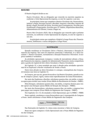 382 CONTABILIDADE EMPRESARIAL • Marion
RESUMO
O Passivo Exigível divide-se em:
Passivo Circulante. São as obrigações que vencerão no exercício seguinte ou
conforme o Ciclo Operacional da empresa, se este for superior a um ano.
As principais contas que compõem o Passivo Circulante são: Fornecedores,
Salários a Pagar, Encargos Sociais a Recolher, Impostos a Recolher, Imposto de
Renda a Pagar, Provisão de Férias, Provisão para Contingências, Provisão para
Gratificação a Empregados, Provisão para 13º Salário, Empréstimos Bancários,
Adiantamentos de Clientes, Contas a Pagar etc.
Passivo Não Circulante (ELP): São as obrigações que vencerão após o próximo
exercício, ou conforme o Ciclo Operacional da empresa, se este for superior a
um ano.
As principais contas que compõem o Exigível a Longo Prazo são: Financia-
mentos, Debêntures e outras obrigações a Longo Prazo.
ILUSTRAÇÃO
Quando estudamos os Circulantes (Ativo e Passivo), detectamos a Situação Fi-
nanceira da empresa. Nos casos de empresas comerciais e industriais, se o Ativo Cir-
culante  Passivo Circulante, normalmente a Situação Financeira é Favorável. A recí-
proca também é verdadeira.
As atividades operacionais (compras e vendas de mercadorias) afetam a Situa-
ção Financeira da empresa, exigindo do Administrador Financeiro muita competência
para a gestão do Capital de Giro (Ativo Circulante e Passivo Circulante).
No Capítulo 12, o item estudado que mais é afetado pelas atividades operacio-
nais foi as Duplicatas a Receber resultantes de Vendas a Prazo.
Outro item afetado no Ativo Circulante é o estoque, consequência das Compras.
Já tratamos esse item no Capítulo 13.
As Compras, por sua vez, geram Fornecedores (no Passivo Circulante, quando se tra-
tar de compras a prazo). Agora, vamos tratar especificamente da Conta Fornecedores.
Por meio das Duplicatas a Receber, calculamos quantos dias, em média, a empre-
sa espera para receber suas vendas (Prazo Médio de Recebimento de Vendas – PMRV).
Pelos Estoques, calculamos quantos dias, em média, a empresa demora para ven-
der (girar) seus Estoques (prazo Médio de Rotação dos Estoques – PMRE).
Por meio dos Fornecedores, calculamos quantos dias, em média, a empresa leva
para pagar suas compras (Prazo Médio de Pagamento das Compras – PMPC).
Nos Capítulos 12 e 13, foi estudado o Ciclo Operacional, que é o PMRE + PMRV
.
Neste capítulo, estudamos a conta Fornecedores que é contrapartida de Compras
a Prazo. Assim calculamos o Prazo Médio de Pagamento das Compras:
PMPC =
Fornecedores × 360 dias
Compras
Nas Ilustrações do Capítulo 13, vimos como encontrar o Valor de Compras.
Resta-nos agora comparar o Ciclo Operacional com o Prazo Médio de Pagamen-
tos das Compras.
Livro 1.indb 382
Livro 1.indb 382 2/4/2015 13:28:42
2/4/2015 13:28:42
 