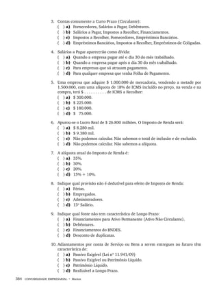 384 CONTABILIDADE EMPRESARIAL • Marion
3. Contas comumente a Curto Prazo (Circulante):
( ) a) Fornecedores, Salários a Pagar, Debêntures.
( ) b) Salários a Pagar, Impostos a Recolher, Financiamentos.
( ) c) Impostos a Recolher, Fornecedores, Empréstimos Bancários.
( ) d) Empréstimos Bancários, Impostos a Recolher, Empréstimos de Coligadas.
4. Salários a Pagar aparecerão como dívida:
( ) a) Quando a empresa pagar até o dia 30 do mês trabalhado.
( ) b) Quando a empresa pagar após o dia 30 do mês trabalhado.
( ) c) Para empresas que só atrasam pagamento.
( ) d) Para qualquer empresa que tenha Folha de Pagamento.
5. Uma empresa que adquire $ 1.000.000 de mercadoria, vendendo a metade por
1.500.000, com uma alíquota de 18% de ICMS incluído no preço, na venda e na
compra, terá $ . . . . . . . . . . de ICMS a Recolher:
( ) a) $ 300.000.
( ) b) $ 225.000.
( ) c) $ 180.000.
( ) d) $ 75.000.
6. Apurou-se o Lucro Real de $ 26.800 milhões. O Imposto de Renda será:
( ) a) $ 8.280 mil.
( ) b) $ 9.380 mil.
( ) c) Não podemos calcular. Não sabemos o total de inclusão e de exclusão.
( ) d) Não podemos calcular. Não sabemos a alíquota.
7. A alíquota atual do Imposto de Renda é:
( ) a) 35%.
( ) b) 30%.
( ) c) 20%.
( ) d) 15% + 10%.
8. Indique qual provisão não é dedutível para efeito de Imposto de Renda:
( ) a) Férias.
( ) b) Empregados.
( ) c) Administradores.
( ) d) 13º Salário.
9. Indique qual fonte não tem característica de Longo Prazo:
( ) a) Financiamentos para Ativo Permanente (Ativo Não Circulante).
( ) b) Debêntures.
( ) c) Financiamentos do BNDES.
( ) d) Desconto de duplicatas.
10. Adiantamentos por conta de Serviço ou Bens a serem entregues no futuro têm
característica de:
( ) a) Passivo Exigível (Lei nº 11.941/09)
( ) b) Passivo Exigível ou Patrimônio Líquido.
( ) c) Patrimônio Líquido.
( ) d) Realizável a Longo Prazo.
Livro 1.indb 384
Livro 1.indb 384 2/4/2015 13:28:42
2/4/2015 13:28:42
 