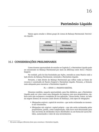 16
Patrimônio Líquido
Vamos agora estudar o último grupo de contas do Balanço Patrimonial: Patrimô-
nio Líquido.
ATIVO PASSIVO e PL
Circulante Circulante
Não Circulante
Não Circulante
Patrimônio Líquido
16.1 CONSIDERAÇÕES PRELIMINARES
Como tivemos oportunidade de estudar no Capítulo 2, o Patrimônio Líquido pode
ser encontrado no Balanço Patrimonial por meio da diferença entre Ativo e Passivo
Exigível.
Na verdade, pela Lei das Sociedades por Ações, entende-se como Passivo todo o
lado direito do Balanço Patrimonial, incluindo o Patrimônio Líquido.
Portanto, o lado direito do Balanço Patrimonial que reflete todas as fontes de
recursos é constituído de Passivo Exigível e Patrimônio Líquido. Portanto, a fórmula
mais adequada para encontrar o Patrimônio Líquido é:
PL = ATIVO (–) PASSIVO EXIGÍVEL
Dissemos também, naquela oportunidade, para fins didáticos, que o Patrimônio
Líquido pode ser visto como uma obrigação da empresa com seus proprietários, em-
bora estes não reclamem o reembolso de sua aplicação.1
Dessa forma, temos, no lado
da origem (fontes) de recursos (lado direito do Balanço), dois tipos de obrigações:
• Obrigações exigíveis: capital de terceiros – que serão reclamadas no momen-
to do vencimento.
• Obrigações não exigíveis: capital próprio – que não serão reclamadas pelos
proprietários, porém, como compensação, todo lucro será direcionado para
eles em forma de dividendos (lucro distribuído) ou em forma de Lucros Re-
tidos, aumentando o valor de seus investimentos.
1
Há outros enfoques diferentes deste para conceituar o Patrimônio Líquido.
Livro 1.indb 385
Livro 1.indb 385 2/4/2015 13:28:42
2/4/2015 13:28:42
 