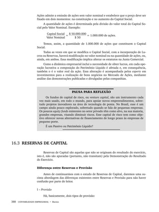388 CONTABILIDADE EMPRESARIAL • Marion
Ações admite a emissão de ações sem valor nominal e estabelece que o preço deve ser
fixado em dois momentos: na constituição e no aumento do Capital Social.
A quantidade de ações é determinada pela divisão do valor total do Capital So-
cial pelo Valor Nominal. Exemplo:
Capital Social
=
$ 50.000.000
= 1.000.000 de ações.
Valor Nominal $ 50
Temos, assim, a quantidade de 1.000.000 de ações que constituem o Capital
Social.
Todas as vezes em que se modifica o Capital Social, com a incorporação de Lu-
cros ou Reservas, haverá modificação no valor nominal ou na quantidade de ações, ou,
ainda, em ambos. Essa modificação implica alterar os estatutos na Junta Comercial.
Como a dinâmica empresarial inclui a necessidade de obter lucros, em cada ope-
ração lucrativa a composição do Patrimônio Líquido é afetada e, em consequência,
também o é o valor real da ação. Essa alteração é acompanhada pelos experts em
investimentos para a realização de bons negócios no Mercado de Ações, mediante
análise das demonstrações publicadas e divulgadas pelas companhias.
PAUSA PARA REFLEXÃO
Os fundos de capital de risco, ou venture capital, são um instrumento cada
vez mais usado, em todo o mundo, para apoiar novos empreendimentos, sobre-
tudo projetos inovadores na área de tecnologia de ponta. No Brasil, esse é um
campo ainda pouco explorado, sobretudo quando se fala de pequenas empresas.
Os poucos equity funds existentes no setor privado têm como alvo, na sua maioria,
grandes empresas, visando diminuir riscos. Esse capital de risco tem como obje-
tivo oferecer novas alternativas de financiamento de longo prazo às empresas de
pequeno porte.
É um Passivo ou Patrimônio Líquido?
16.3 RESERVAS DE CAPITAL
Reservas de Capital são aquelas que não se originam do resultado do exercício,
isto é, não são apuradas (portanto, não transitam) pela Demonstração do Resultado
do Exercício.
Diferença entre Reservas e Provisão
Antes de continuarmos com o estudo de Reservas de Capital, daremos uma su-
cinta abordagem das diferenças existentes entre Reservas e Provisão para não haver
confusão por parte do leitor.
I – Provisão
Há, basicamente, dois tipos de provisão:
Livro 1.indb 388
Livro 1.indb 388 2/4/2015 13:28:42
2/4/2015 13:28:42
 