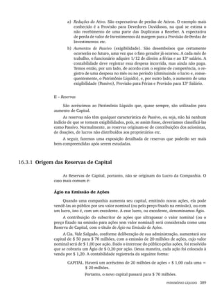 PATRIMÔNIO LÍQUIDO 389
a) Reduções do Ativo. São expectativas de perdas de Ativos. O exemplo mais
conhecido é a Provisão para Devedores Duvidosos, na qual se estima o
não recebimento de uma parte das Duplicatas a Receber. A expectativa
de perda de valor de Investimentos dá margem para a Provisão de Perdas de
Investimentos etc.
b) Aumentos de Passivo (exigibilidade). São desembolsos que certamente
ocorrerão no futuro, uma vez que o fato gerador já ocorreu. A cada mês de
trabalho, o funcionário adquire 1/12 de direito a férias e ao 13º salário. A
contabilidade deve registrar essa despesa incorrida, mas ainda não paga.
Temos então, por um lado, de acordo com o regime de competência, o re-
gistro de uma despesa no mês ou no período (diminuindo o lucro e, conse-
quentemente, o Patrimônio Líquido), e, por outro lado, o aumento de uma
exigibilidade (Passivo), Provisão para Férias e Provisão para 13º Salário.
II – Reservas
São acréscimos ao Patrimônio Líquido que, quase sempre, são utilizados para
aumento de Capital.
As reservas não têm qualquer característica de Passivo, ou seja, não há nenhum
indício de que se tornem exigibilidades, pois, se assim fosse, deveríamos classificá-las
como Passivo. Normalmente, as reservas originam-se de contribuições dos acionistas,
de doações, de lucros não distribuídos aos proprietários etc.
A seguir, faremos uma exposição detalhada de reservas que poderão ser mais
bem compreendidas após serem estudadas.
16.3.1 Origem das Reservas de Capital
As Reservas de Capital, portanto, não se originam do Lucro da Companhia. O
caso mais comum é:
Ágio na Emissão de Ações
Quando uma companhia aumenta seu capital, emitindo novas ações, ela pode
vendê-las ao público por seu valor nominal (ou pelo preço fixado na emissão), ou com
um lucro, isto é, com um excedente. A esse lucro, ou excedente, denominamos Ágio.
A contribuição do subscritor de ações que ultrapassar o valor nominal (ou o
preço fixado na emissão para ações sem valor nominal) será considerada como uma
Reserva de Capital, com o título de Ágio na Emissão de Ações.
A Cia. Vale Salgado, conforme deliberação de sua administração, aumentará seu
capital de $ 50 para $ 70 milhões, com a emissão de 20 milhões de ações, cujo valor
nominal será de $ 1,00 por ação. Dado o interesse do público pelas ações, foi resolvido
que se cobraria um Ágio de $ 0,20 por ação. Dessa maneira, cada ação foi colocada à
venda por $ 1,20. A contabilidade registraria da seguinte forma:
CAPITAL. Haverá um acréscimo de 20 milhões de ações × $ 1,00 cada uma =
$ 20 milhões.
Portanto, o novo capital passará para $ 70 milhões.
Livro 1.indb 389
Livro 1.indb 389 2/4/2015 13:28:42
2/4/2015 13:28:42
 