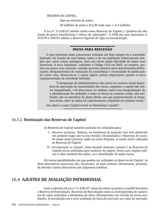 390 CONTABILIDADE EMPRESARIAL • Marion
RESERVA DE CAPITAL.
Ágio na emissão de ações.
20 milhões de ações a $ 0,20 cada uma = $ 4 milhões.
A Lei nº 11.638/07 admite ainda como Reservas de Capital o “produto da alie-
nação de partes beneficiárias e bônus de subscrição”. A CVM em suas Instruções nº
319/99 e 349/01 admite a Reserva Especial de Ágio na Incorporação.
PAUSA PARA REFLEXÃO
O tipo societário mais comumente utilizado até hoje sempre foi a sociedade
limitada, em função de seus baixos custos e de sua legislação relativamente sim-
ples que, entre outras vantagens, dava aos sócios maior liberdade de impor seus
interesses. A nova legislação, conforme o Código Civil em 2002, no entanto, mu-
dou um pouco esse contexto, criando quóruns mínimos para determinadas delibe-
rações, obrigatoriedade de realização de assembleias e necessidade de publicação
de certos atos. Destacam-se a seguir alguns pontos importantes quanto à nova
regulamentação da sociedade limitada:
“A designação de administradores não sócios no contrato social depen-
derá da aprovação da unanimidade dos sócios, enquanto o capital não esti-
ver integralizado, e de dois terços, no mínimo, após a sua integralização. Se
a administração for atribuída a todos os sócios no contrato social, esta atri-
buição não se estenderá de pleno direito aos que posteriormente se torna-
rem sócios, salvo se assim for expressamente estipulado no contrato social.”
Isto altera a conta Capital Social no Patrimônio Líquido?
16.3.2 Destinação das Reservas de Capital
As Reservas de Capital somente poderão ser utilizadas para:
I – Absorver prejuízos. Todavia, na existência de prejuízo este será absorvido
em primeiro lugar por Lucros Retidos (Acumulados) e Reservas de Lucro.
Se ainda assim persistir saldo na conta Prejuízo, aí então serão utilizadas
as Reservas de Capital.
II – Incorporação ao Capital. Uma situação bastante comum é as Reservas de
Capital serem utilizadas para aumento de capital. Nesse caso, implica alte-
rar o valor nominal das ações, ou a distribuição de ações novas.
Há outras possibilidades em que podem ser utilizadas as Reservas de Capital. As
duas alternativas anteriores são, entretanto, as mais comuns. Deixaremos, portanto,
de abordar outras alternativas por julgarmos insólitas.
16.4 AJUSTES DE AVALIAÇÃO PATRIMONIAL
Com o advento da Lei nº 11.638/07, deixa de existir na prática contábil brasileira
a Reserva de Reavaliação. Reservas de Reavaliação eram as contrapartidas de aumen-
tos de valor atribuídos a elementos do Ativo (Permanente) em virtude de novas ava-
liações. A reavaliação era a nova avaliação de itens do ativo por seu valor de mercado.
Livro 1.indb 390
Livro 1.indb 390 2/4/2015 13:28:42
2/4/2015 13:28:42
 
