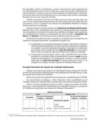 PATRIMÔNIO LÍQUIDO 391
Era esporádica. Ocorria, normalmente, quando o item do ativo estava registrado por
um valor defasado do real (o custo é menor que o preço do mercado). Abandonava-se
o custo histórico e atribuía-se um novo valor econômico. Frequentemente, a Reavalia-
ção ocorria sobre itens do imobilizado por ser, neste grupo, mais comum a defasagem
do preço de custo com o preço do mercado.
Todavia, essa prática, que durou até 2007, deixa de existir, por força legal, por
não ser uma norma comum internacional. Ou seja, grande parte dos países não tem
essa prática. A Lei nº 11.638/07 visa conduzir a Contabilidade Brasileira às Normas
Internacionais de Contabilidade.
No lugar de Reserva de Reavaliação surge Ajustes de Avaliação Patrimonial,
definida como: serão classificadas como ajustes de avaliação patrimonial, enquanto
não computadas no resultado do exercício em obediência ao Regime de Competência
as contrapartidas de aumentos ou diminuições de valor atribuído a elementos do
Ativo e do Passivo, em decorrência da sua avaliação a preço de mercado.4
Os elementos do Ativo que terão variações na avaliação (cuja contrapartida será
“Ajustes de Avaliação Patrimonial” no Patrimônio Líquido) são:
a) As aplicações em instrumentos financeiros (inclusive derivativos) e direitos e
títulos de créditos (classificados no Ativo Circulante ou Realizável a Longo Pra-
zo), quando se tratar de aplicações destinadas a negociações (ou disponíveis
para venda), serão avaliadas pelo seu valor de mercado (ou valor equiva-
lente). Assim, em função do valor de mercado terão variações na avaliação.
b) As operações de incorporação, fusão e cisão, realizadas entre partes inde-
pendentes e vinculadas à efetiva transferência de controle, terão os ativos
e passivos da sociedade (a ser incorporada, ou fusão, ou cisão) contabili-
zados pelo seu valor de mercado. Da mesma forma que o item “a”, as
variações na avaliação irão para “Ajustes de Avaliação Patrimonial”.
Exemplo Ilustrativo de Ajustes de Avaliação Patrimonial
Imagine uma empresa que adquiriu um Título disponível para venda por $ 150.000.
Na data do encerramento do Balanço houve um rendimento de $ 20.000. Porém, o valor
de mercado deste Título é de $ 185.000.
Assim, no momento da compra há um Ativo Financeiro contabilizado por $ 150.000.
No encerramento do Balanço, o Ativo Financeiro estará contabilizado por $
170.000, sendo que os $ 20.000 foram contabilizados como Receita Financeira na DRE.
Porém, um outro lançamento deverá ser feito: o preço de mercado do Título.
Neste caso, o Ativo Financeiro contabilizado por $ 185.000, sendo que a variação de
$ 15.000 será considerada como “Ajustes de Avaliação Patrimonial”:
Balanço Patrimonial
Ativo Passivo e PL
Circulante
No ato da
compra
No final do
exercício
–
–
No ato da
compra
No final do
exercício
–
–
–
–
Aplicação Financeira
–
–
–
–
–
150.000
–
–
–
–
–
185.000
–
Patrimônio Líquido
Capital
Reserva capital
Ajustes Aval. Patrimonial
–
–
–
–
–
–
–
–
–
–
–
15.000
–
4
A Lei nº 11.941/09 troca a expressão “Valor de Mercado” por “Valor Justo”. Veja o conceito de “Valor Justo” no Capítulo 7.
Livro 1.indb 391
Livro 1.indb 391 2/4/2015 13:28:43
2/4/2015 13:28:43
 