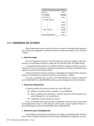 392 CONTABILIDADE EMPRESARIAL • Marion
DRE no Final do Exercício Social
Receita xxxx
(–) Custo (xxxx)
Lucro Bruto xxxx
(–) Desp. Operac.
– (xxxx)
– (xxxx)
– (xxxx)
+ Rec. Financ. 20.000
– xxxx
Lucro Operacional xxxx
16.5 RESERVAS DE LUCROS
Serão classificadas como reservas de lucros as contas constituídas pela apropria-
ção de lucros da companhia (conforme Lei das Sociedades por Ações), como veremos
a seguir:
A. Reserva Legal
Do lucro líquido do exercício, 5% serão aplicados, antes de qualquer outra des-
tinação, na constituição de Reserva Legal, que não excederá 20% do Capital Social.
A companhia poderá deixar de constituir a Reserva Legal no exercício em que o
saldo dessa reserva, acrescido do montante das Reservas de Capital, abordadas neste
capítulo, exceder 30% do Capital Social.
A Reserva Legal tem por fim assegurar a integridade do Capital Social e somente
poderá ser utilizada para compensar prejuízos ou aumentar o capital.
Se a Cia. Acumulada tiver um lucro de $ 260.000.000, sua Reserva Legal será
de $ 13.000.000 (5% x 260.000.000), desde que não ultrapasse os limites descritos.
B. Reservas Estatutárias
O estatuto poderá criar reservas desde que, para cada uma:
III – indique, de modo preciso e completo, a sua finalidade;
III – fixe os critérios para determinar a parcela anual dos lucros líquidos que
serão destinados a sua constituição; e
III – estabeleça o limite máximo da reserva.
A Cia. Acumulada tem em seu estatuto a fixação de uma reserva para renovação
de equipamentos à base de 10% (dez por cento) sobre o lucro líquido. Portanto, a
Reserva Estatutária será de $ 26.000.000 (10% x 260.000.000).
C. Reservas para Contingências
A assembleia geral poderá, por proposta dos órgãos da administração, destinar
parte do lucro líquido à formação de reserva com a finalidade de compensar, em exer-
Livro 1.indb 392
Livro 1.indb 392 2/4/2015 13:28:43
2/4/2015 13:28:43
 