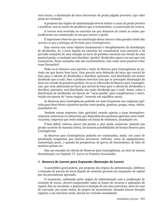 PATRIMÔNIO LÍQUIDO 393
cício futuro, a diminuição do lucro decorrente de perda julgada provável, cujo valor
possa ser estimado.
A proposta dos órgãos da administração deverá indicar a causa da perda prevista
e justificar, com as razões de prudência que a recomendem, a constituição da reserva.
A reserva será revertida no exercício em que deixarem de existir as razões que
justificaram sua constituição ou em que ocorrer a perda.
É importante observar que na constituição dessa reserva o fato gerador ainda não
ocorreu (o que a distingue de Provisão para Contingências).
Essa reserva tem como objetivo fundamental o disciplinamento da distribuição
de dividendos. Se o lucro líquido do exercício for considerável num exercício e há
previsão estimável de uma redução no lucro do próximo exercício em virtude de uma
possível perda, o resultado será distribuir “gordos” dividendos agora e no ano que vem
escasseá-los. Essas oscilações não são recomendáveis, mas como seria possível evitar
essas flutuações?
Poder-se-ia destacar uma parcela a título de Reserva para Contingências no pe-
ríodo em que houve bom lucro. Essa parcela seria deduzida do lucro que servirá de
base para o cálculo de dividendos a distribuir (portanto, será distribuído um menor
dividendo que o real). Para o próximo exercício (em que se pressupõe diminuição do
lucro em virtude de possíveis perdas), far-se-ia a Reversão de Reserva para Contingên-
cias, que seria adicionada ao lucro que servirá de base para o cálculo de dividendos a
distribuir (portanto, será distribuído um maior dividendo que o real). Assim, reduz a
distribuição de dividendos em épocas de “vacas gordas” para complementar a distri-
buição em épocas de “vacas magras”, havendo um equilíbrio maior.
As Reservas para Contingências poderão ser mais frequentes nas empresas agrí-
colas para fazer frente a possíveis perdas como geadas, granizos, pragas, secas, cheias,
inundações etc.
Também outras empresas (não agrícolas) estarão sujeitas a essas intempéries:
empresas comerciais ou industriais que dependam dos produtos agrícolas como maté-
ria-prima; empresas que estão sediadas em locais de enchentes, inundações etc.
É bem difícil, todavia, prever tais perdas e, pior ainda, estimá-las. Quando tais
perdas ocorrem de maneira cíclica, há maiores possibilidades de formar Reserva para
Contingências.
As Reservas para Contingências poderão ser constituídas, ainda, nos casos de
paralisação temporária por motivos previsíveis (reforma, troca de equipamentos,
manutenção geral...) quando há perspectivas de greves de funcionários, de falta de
matérias-primas etc.
Veja um exemplo de cálculo de Reservas para Contingências, no item de mesma
denominação, no Capítulo 17, Lucros ou Prejuízos Acumulados.
D. Reserva de Lucros para Expansão (Retenção de Lucro)
A assembleia geral poderá, por proposta dos órgãos da administração, deliberar
a retenção de parcela do lucro líquido do exercício prevista em orçamento de capital
por ela previamente aprovado.
O orçamento, submetido pelos órgãos da administração com a justificação de
retenção de lucros, deverá compreender todas as fontes de recursos e aplicações de
capital, fixo ou circulante, e poderá ter a duração de até cinco exercícios, salvo no caso
de execução, por prazo maior, de projeto de investimento. Quando houver duração
superior a um exercício social, deverá ser revisado anualmente.
Livro 1.indb 393
Livro 1.indb 393 2/4/2015 13:28:43
2/4/2015 13:28:43
 