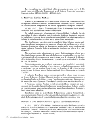 394 CONTABILIDADE EMPRESARIAL • Marion
Para execução de seu projeto Cataú, a Cia. Acumulada fará uma reserva de 8%
anuais conforme deliberação da assembleia geral. Assim, a Reserva de Lucros para
Expansão será de $ 20.800.000 (8% × 260.000.000).
E. Reserva de Lucros a Realizar
A constituição de Reservas de Lucros a Realizar é facultativa. Essa reserva eviden-
cia a parcela de lucro não realizada financeiramente. O objetivo é evitar a distribuição
de dividendos sobre essa parcela e, até mesmo, o pagamento do Imposto de Renda.
Na nova Lei nº 11.638/07 fica assegurado cálculo da Reserva de Lucros a Reali-
zar apenas para pagamento de dividendo obrigatório.
Na verdade, nem sempre o lucro apurado pela contabilidade é realizado. Haveria
necessidade de o Lucro a Realizar, para efeito de distribuição de dividendos, ser trans-
formado financeiramente (isto é, transformar-se em dinheiro) ou, ainda, existir fortes
indícios de, num futuro bem próximo (curto prazo), haver a realização.
Não significa que o lucro deva estar segregado no Caixa. Sabemos que, na reali-
dade, isso não ocorre porquanto, normalmente, o lucro é reinvestido em novos ativos.
Portanto, diríamos que o Caixa (ou Bancos conta Movimento) é passagem obrigatória
para a realização financeira do lucro, embora não signifique que o lucro deva estar
disponível.
Não seria justo para o acionista, porém, receber dividendos apenas sobre o lucro
já realizado financeiramente. Há a parcela do lucro que se realizará brevemente. Den-
tro dos moldes legais, consideramos, para efeito de base de cálculos de dividendos,
além do lucro já realizado financeiramente, a parcela que se realizará até o término
do exercício seguinte.
Assim, para empresas que vendem a longo prazo, por exemplo três anos, consi-
deraremos como Lucros a Realizar o lucro que será realizado financeiramente após
o término do exercício seguinte. Se estivermos em dezembro de X1, evidenciaremos
como Lucros a Realizar a parcela do lucro originada do recebimento da receita após
31-12-X2.
A realização desse lucro para as empresas que vendem a longo prazo (reversão
da Reserva de Lucros a Realizar) é bastante simples: no momento em que as contas a
receber classificadas no Realizável a Longo Prazo forem, com o decorrer do tempo, sen-
do transferidas para o Circulante (Curto Prazo), reconhecemos a realização do lucro.
A Reserva de Lucros a Realizar poderá ser constituída no exercício em que o
montante do dividendo obrigatório ultrapassar a parcela realizada do Lucro Líquido
do exercício. Assim, o excesso (que ultrapassar a parcela realizada) será destinado a
Reservas de Lucros a Realizar.
Ressaltamos ainda que a distribuição de Reservas de Lucros a Realizar trará à
empresa transtornos financeiros; haverá necessidade, normalmente, de recorrer a Ca-
pitais de Terceiros para cobrir essa distribuição, ou reduzirá seu capital de giro.
Outro caso de Lucros a Realizar (Resultado Líquido da Equivalência Patrimonial)
A Lei nº 11.638/07, além do lucro, rendimento ou ganho líquido em operações
cujo prazo de realização financeira ocorra após o término do exercício social (sendo
considerada também a contabilização de Ativo e Passivo pelo valor de mercado nes-
tas condições), considera o Resultado Líquido da Equivalência Patrimonial sujeitos a
Constituição de Reserva de Lucros a Realizar.
Livro 1.indb 394
Livro 1.indb 394 2/4/2015 13:28:43
2/4/2015 13:28:43
 