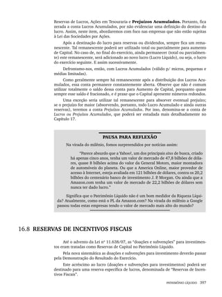 PATRIMÔNIO LÍQUIDO 397
Reservas de Lucros, Ações em Tesouraria e Prejuízos Acumulados. Portanto, fica
zerada a conta Lucros Acumulados, por não evidenciar uma definição do destino do
lucro. Assim, neste item, abordaremos com foco nas empresas que não estão sujeitas
à Lei das Sociedades por Ações.
Após a destinação do lucro para reservas ou dividendos, sempre fica um rema-
nescente. Tal remanescente poderá ser utilizado total ou parcialmente para aumento
de Capital. No caso de, no final do exercício, ainda permanecer (total ou parcialmen-
te) este remanescente, será adicionado ao novo lucro (Lucro Líquido), ou seja, o lucro
do exercício seguinte. E assim sucessivamente.
Defrontamo-nos, então, com Lucros Acumulados (válido p/ micros, pequenas e
médias limitadas).
Como geralmente sempre há remanescente após a distribuição dos Lucros Acu-
mulados, essa conta permanece constantemente aberta. Observe que não é comum
utilizar totalmente o saldo dessa conta para Aumento de Capital, porquanto quase
sempre esse saldo é fracionado, e é praxe que o Capital apresente números redondos.
Uma exceção seria utilizar tal remanescente para absorver eventual prejuízo;
se o prejuízo for maior (absorvendo, portanto, todo Lucro Acumulado e ainda outras
reservas), teremos a conta Prejuízos Acumulados. Por isso, denomina-se a conta de
Lucros ou Prejuízos Acumulados, que poderá ser estudada mais detalhadamente no
Capítulo 17.
PAUSA PARA REFLEXÃO
Na virada do milênio, fomos surpreendidos por notícias assim:
“Parece absurdo que a Yahoo!, um dos principais sites de busca, criado
há apenas cinco anos, tenha um valor de mercado de 47,8 bilhões de dóla-
res, quase 8 bilhões acima do valor da General Motors, maior montadora
de automóveis do planeta. Ou que a America Online, maior provedor de
acesso à Internet, esteja avaliada em 121 bilhões de dólares, contra os 20,2
bilhões do centenário banco de investimento J. P
. Morgan. Ou ainda que a
Amazon.com tenha um valor de mercado de 22,2 bilhões de dólares sem
nunca ter dado lucro.”
Significa que o Patrimônio Líquido não é um bom medidor da Riqueza Líqui-
da? Atualmente, como está o PL da Amazon.com? Na virada do milênio a Google
passou todas estas empresas tendo o valor de mercado mais alto do mundo?
16.8 RESERVAS DE INCENTIVOS FISCAIS
Até o advento da Lei nº 11.638/07, as “doações e subvenções” para investimen-
tos eram tratadas como Reservas de Capital no Patrimônio Líquido.
Pela nova sistemática as doações e subvenções para investimento deverão passar
pela Demonstração do Resultado do Exercício.
Este acréscimo ao lucro (doações e subvenções para investimentos) poderá ser
destinado para uma reserva específica de lucros, denominada de “Reservas de Incen-
tivos Fiscais”.
Livro 1.indb 397
Livro 1.indb 397 2/4/2015 13:28:43
2/4/2015 13:28:43
 