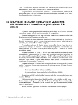 RELATÓRIOS CONTÁBEIS 21
Ltdas., deverão essas empresas estruturar suas demonstrações nos moldes da Lei das
Sociedades por Ações, para melhor atender às exigências fiscais.
O tipo societário mais comumente utilizado é a sociedade limitada, em função de
seus baixos custos e de sua legislação relativamente simples, dando aos sócios maior
liberdade de impor seus interesses.
2.2 RELATÓRIOS CONTÁBEIS OBRIGATÓRIOS VERSUS NÃO
OBRIGATÓRIOS (e a necessidade de publicação em dois
jornais)
Dois tipos distintos de sociedades destacam-se no Brasil: as sociedades limitadas
e anônimas (ou por ações), também chamadas de companhias.
As sociedades anônimas (que devem publicar as Demonstrações Financeiras) são
divididas em capital fechado e capital aberto.
A companhia fechada (Sociedade Anônima de Capital Fechado) é um tipo tra-
dicional, normalmente restrito a pequenos grupos e capta recursos entre os próprios
acionistas, não recorrendo ao público em geral.
A Sociedade Anônima de Capital Aberto (companhia aberta) é um tipo de so-
ciedade cuja captação de recursos é realizada junto ao público, por meio dos pre-
gões das bolsas de valores. Estas empresas estão sujeitas à Comissão de Valores
Mobiliários (CVM).
Para fins exclusivos da Lei nº 11.638/07, são Sociedades de Grande Porte aque-
las sociedades (ou conjunto de sociedades sob controle comum) que atingiram no
ano anterior saldos de Ativo Total*
superior a R$ 240 milhões ou Receita Bruta (total
de vendas) anual superior a R$ 300 milhões. Essas sociedades, ainda que não sejam
anônimas, estão sujeitas à Lei das Sociedades por Ações quanto à escrituração e ela-
boração das Demonstrações Financeiras.
Há exigências específicas para as Companhias Abertas no que tange às Demons-
trações Financeiras. Assim, estas companhias deverão apresentar, além das Demons-
trações normais:
– Demonstração do Valor Adicionado (DVA).
– Demonstração das Mutações do Patrimônio Líquido (DMPL).
Esta última, a DMPL, substituirá a Demonstração dos Lucros ou Prejuízos Acu-
mulados (DLPAc).
Há Demonstrações Financeiras Não Obrigatórias (não exigidas por lei) como a
Demonstração das Origens e Aplicações de Recursos (DOAR), Demonstração de Re-
sultado Abrangente, Orçamentos (Relata o futuro) etc., que são fundamentais para as
decisões empresariais.
Assim, podemos apresentar os relatórios contábeis em diversos grupos:
*
Veja o conceito de Ativo ainda neste Capítulo.
Livro 1.indb 21
Livro 1.indb 21 2/4/2015 13:27:34
2/4/2015 13:27:34
 