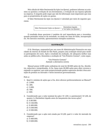PATRIMÔNIO LÍQUIDO 399
Pelo cálculo do Valor Patrimonial da Ação (ou Quota), podemos informar ao acio-
nista ou quotista a evolução de seu Investimento, a evolução de sua riqueza aplicada
na empresa. E ninguém pode negar que não há informação mais importante que essa
para os proprietários de ações ou quotas.
O Valor Patrimonial da Ação (ou Quota) é calculado por meio do seguinte quo-
ciente.
Valor Patrimonial (Ação ou Quota) =
Patrimônio Líquido
nº de Ações (ou Quotas)
O resultado desse quociente é também de real importância para o investidor,
quando pretender retirar-se da sociedade, ou ainda em casos de fusão, incorporação
etc. No exercício resolvido, apresentaremos exemplos numéricos.
ILUSTRAÇÃO
O Sr. Henrique, responsável por um curso de Administração Financeira em uma
cidade do interior do Estado de São Paulo, prepara uma avaliação inicial para medir
os participantes do curso. Após o resultado da avaliação, ele adequaria melhor suas
aulas ao público-alvo. Denomina a avaliação de “Um Primeiro Contato”, como segue.
“Um Primeiro Contato”
Assinale a alternativa correta
Manuel possui 2.000 ações ordinárias do total de 80.000 ações da Cia. Alcoóla-
tra, subscritas e integralizadas. A Cia. lança mais 20.000 ações para obter recursos e
expandir os negócios, que estão proporcionando ganhos superiores devido à boa acei-
tação do produto no mercado e vários incentivos governamentais.
Pede-se:
1. Qual é o mínimo de ações que a Cia. deve oferecer preferencialmente ao Manuel?
a) 2.000.
b) 200.
c) 5.000.
d) 500.
e) 800.
2. Considerando que o valor nominal da ação é $ 1,00 e o patrimonial é $ 5,00, de
quanto é o Patrimônio Líquido antes do lançamento das novas ações?
a) $ 80.000.
b) $ 160.000.
c) $ 400.000.
d) $ 300.000.
e) $ 500.000.
3. Considerando que a ação está cotada por $ 6,00, qual é o valor de mercado da
empresa?
a) $ 400.000.
b) $ 600.000.
Livro 1.indb 399
Livro 1.indb 399 2/4/2015 13:28:43
2/4/2015 13:28:43
 