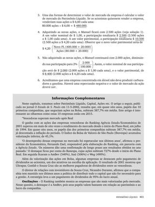 PATRIMÔNIO LÍQUIDO 401
3. Uma das formas de determinar o valor de mercado da empresa é calcular o valor
de mercado do Patrimônio Líquido. Se os acionistas quisessem vender a empresa,
venderiam suas ações a $ 6,00 cada uma:
80.000 ações × $ 6,00 = $ 480.000.
4. Adquirindo as novas ações, o Manuel ficará com 2.500 ações (veja solução 1).
A um valor nominal de $ 1,00, a participação totalizaria $ 2.500 (2.500 ações
a $ 1,00 cada uma). A um valor patrimonial, a participação totalizaria $ 10.500
(2.500 ações a $ 4,20 cada uma). Observe que o novo valor patrimonial seria de
$ 4,20
Novo PL (400.000 + 20.000)
Ações (80.000 + 20.000)
⎛ ⎞
⎜ ⎟
⎝ ⎠
5. Não adquirindo as novas ações, o Manuel continuará com 2.000 ações, diminuin-
do sua participação para 2%
2.000
100.000
⎛ ⎞
⎜ ⎟
⎝ ⎠
. Assim, o valor nominal de sua participa-
ção será de $ 2.000 (2.000 ações a $ 1,00 cada uma), e o valor patrimonial, de
$ 8.400 (2.000 ações a $ 4,20 cada uma).
6. Acreditamos que uma empresa concentrada em álcool não deva produzir carbura-
dores a gasolina. Haverá uma repercussão negativa e o valor de mercado da ação
deverá cair.
Informações Complementares
Neste capítulo, tratamos sobre Patrimônio Líquido, Capital, Ações etc. O artigo a seguir, publi-
cado no jornal O Estado de S. Paulo em 11-5-2002, ressalta que, em quase oito anos, papéis das 10
primeiras companhias, que negociam ações na Bolsa, subiram 387,7% em média. Este artigo é inte-
ressante ao olharmos como estas 10 empresas estão em 2015.
“Vencedoras superam mercado após Real
O ganho com as ações das empresas vencedoras do Ranking Agência Estado/Economática de
2001 superou em mais de oito vezes o rendimento do mercado desde o início do Plano Real, em julho
de 1994. Em quase oito anos, os papéis das dez primeiras companhias subiram 387,7% em média,
já descontada a inflação do período. O Índice da Bolsa de Valores de São Paulo (Ibovespa) acumulou
valorização inferior, de 45,1%.
‘O desempenho dessas empresas no mercado foi espetacular nos últimos anos’, afirmou o pre-
sidente da Economática, Fernando Exel, responsável pela elaboração do Ranking, em parceria com
a Agência Estado. ‘Os números dão uma confirmação de longo prazo aos resultados obtidos no ano
passado.’ O destaque ficou por conta do Banespa, cujas ações subiram 727% desde o início do Plano
Real. Em seguida ficaram a AmBev (540%), Itaú (506%) e Weg (490%).
Além da valorização das ações em Bolsa, algumas empresas se destacam pelo pagamento de
dividendos ao acionista, um dos atrativos na escolha da aplicação. O resultado de 2001 mostrou que
Ultrapar, Confab e Souza Cruz são as melhores pagadoras de dividendos entre as vencedoras.
O diretor de relações com investidores da Souza Cruz, Nicandro Durante, afirmou que a compa-
nhia tem mantido nos últimos anos a política de distribuir todo o capital que não for necessário para
a gestão. A estratégia leva a um pagamento de dividendos de 95% do lucro anual.
Oscilações – O Ranking também mostra as empresas que são mais valorizadas pelo mercado.
Nesse quesito, o destaque é a AmBev, pois seus papéis valem bastante em relação ao patrimônio e ao
lucro da companhia.
Livro 1.indb 401
Livro 1.indb 401 2/4/2015 13:28:43
2/4/2015 13:28:43
 