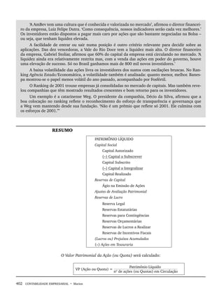 402 CONTABILIDADE EMPRESARIAL • Marion
‘A AmBev tem uma cultura que é conhecida e valorizada no mercado’, afirmou o diretor financei-
ro da empresa, Luiz Felipe Dutra. ‘Como consequência, nossos indicadores serão cada vez melhores.’
Os investidores estão dispostos a pagar mais caro por ações que são bastante negociadas na Bolsa –
ou seja, que tenham liquidez elevada.
A facilidade de entrar ou sair numa posição é outro critério relevante para decidir sobre as
aplicações. Das dez vencedoras, a Vale do Rio Doce tem a liquidez mais alta. O diretor financeiro
da empresa, Gabriel Stoliar, afirmou que 60% do capital da empresa está circulando no mercado. ‘A
liquidez ainda era relativamente restrita mas, com a venda das ações em poder do governo, houve
uma elevação de sucesso. Só no Brasil ganhamos mais de 800 mil novos investidores.’
A baixa volatilidade das ações livra os investidores dos sustos com oscilações bruscas. No Ran-
king Agência Estado/Economática, a volatilidade também é analisada: quanto menor, melhor. Banes-
pa mostrou-se o papel menos volátil do ano passado, acompanhado por Fosfértil.
O Ranking de 2001 trouxe empresas já consolidadas no mercado de capitais. Mas também reve-
lou companhias que têm mostrado resultados crescentes e bom retorno para os investidores.
Um exemplo é a catarinense Weg. O presidente da companhia, Décio da Silva, afirmou que a
boa colocação no ranking reflete o reconhecimento do esforço de transparência e governança que
a Weg vem mantendo desde sua fundação. ‘Não é um prêmio que reflete só 2001. Ele culmina com
os esforços de 2001.”’
RESUMO
PATRIMÔNIO LÍQUIDO
Capital Social
Capital Autorizado
(–) Capital a Subscrever
Capital Subscrito
(–) Capital a Integralizar
Capital Realizado
Reservas de Capital
Ágio na Emissão de Ações
Ajustes de Avaliação Patrimonial
Reservas de Lucro
Reserva Legal
Reservas Estatutárias
Reservas para Contingências
Reservas Orçamentárias
Reservas de Lucros a Realizar
Reservas de Incentivos Fiscais
(Lucros ou) Prejuízos Acumulados
(–) Ações em Tesouraria
O Valor Patrimonial da Ação (ou Quota) será calculado:
VP (Ação ou Quota) =
Patrimônio Líquido
nº de ações (ou Quotas) em Circulação
Livro 1.indb 402
Livro 1.indb 402 2/4/2015 13:28:44
2/4/2015 13:28:44
 