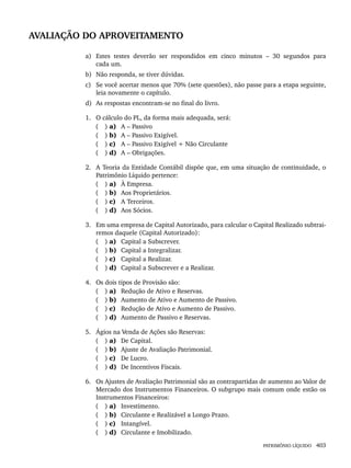 PATRIMÔNIO LÍQUIDO 403
AVALIAÇÃO DO APROVEITAMENTO
a) Estes testes deverão ser respondidos em cinco minutos – 30 segundos para
cada um.
b) Não responda, se tiver dúvidas.
c) Se você acertar menos que 70% (sete questões), não passe para a etapa seguinte,
leia novamente o capítulo.
d) As respostas encontram-se no final do livro.
1. O cálculo do PL, da forma mais adequada, será:
( ) a) A – Passivo
( ) b) A – Passivo Exigível.
( ) c) A – Passivo Exigível + Não Circulante
( ) d) A – Obrigações.
2. A Teoria da Entidade Contábil dispõe que, em uma situação de continuidade, o
Patrimônio Líquido pertence:
( ) a) À Empresa.
( ) b) Aos Proprietários.
( ) c) A Terceiros.
( ) d) Aos Sócios.
3. Em uma empresa de Capital Autorizado, para calcular o Capital Realizado subtrai-
remos daquele (Capital Autorizado):
( ) a) Capital a Subscrever.
( ) b) Capital a Integralizar.
( ) c) Capital a Realizar.
( ) d) Capital a Subscrever e a Realizar.
4. Os dois tipos de Provisão são:
( ) a) Redução de Ativo e Reservas.
( ) b) Aumento de Ativo e Aumento de Passivo.
( ) c) Redução de Ativo e Aumento de Passivo.
( ) d) Aumento de Passivo e Reservas.
5. Ágios na Venda de Ações são Reservas:
( ) a) De Capital.
( ) b) Ajuste de Avaliação Patrimonial.
( ) c) De Lucro.
( ) d) De Incentivos Fiscais.
6. Os Ajustes de Avaliação Patrimonial são as contrapartidas de aumento ao Valor de
Mercado dos Instrumentos Financeiros. O subgrupo mais comum onde estão os
Instrumentos Financeiros:
( ) a) Investimento.
( ) b) Circulante e Realizável a Longo Prazo.
( ) c) Intangível.
( ) d) Circulante e Imobilizado.
Livro 1.indb 403
Livro 1.indb 403 2/4/2015 13:28:44
2/4/2015 13:28:44
 