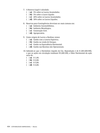 404 CONTABILIDADE EMPRESARIAL • Marion
7. A Reserva Legal é calculada:
( ) a) 5% sobre os Lucros Acumulados.
( ) b) 5% sobre o Lucro Líquido.
( ) c) 20% sobre os Lucros Acumulados.
( ) d) 30% sobre os Lucros Líquidos.
8. Reservas para Contingências deveriam ser mais comuns em:
( ) a) Indústria Automobilística.
( ) b) Indústria Metalúrgica.
( ) c) Construção Civil.
( ) d) Agropecuária.
9. Como origem de Lucros a Realizar, temos:
( ) a) Ganho com a Loteria Esportiva.
( ) b) Ganho na venda de Estoque.
( ) c) Ganho na Equivalência Patrimonial.
( ) d) Ganho nas Receitas não Operacionais.
10. Sabendo-se que o Patrimônio Líquido da Cia. Reprodução é de $ 285.600.900,
e que as ações em circulação totalizam 95.200.300, o Valor Patrimonial da ação
seria de:
( ) a) $ 1,00.
( ) b) $ 2,00.
( ) c) $ 3,00.
( ) d) $ 4,00.
Livro 1.indb 404
Livro 1.indb 404 2/4/2015 13:28:44
2/4/2015 13:28:44
 