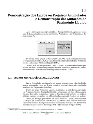 17
Demonstração dos Lucros ou Prejuízos Acumulados
e Demonstração das Mutações do
Patrimônio Líquido
Após a abordagem mais aprofundada do Balanço Patrimonial, passemos ao es-
tudo da Demonstração dos Lucros ou Prejuízos Acumulados e da Demonstração das
Mutações do PL.
De acordo com o CPC 26 (e Res. CFC nº 1.185/09) a Demonstração dos Lucros
ou Prejuízos Acumulados (DLPAc) deixa de existir, sendo substituída pela Demonstra-
ção das Mutações do Patrimônio Líquido (DMPL).
Todavia, a DLPAc está prevista na Lei nº 11.638/07 e, para elaborar a DMPL pre-
cisamos da Conta Lucros (ou Prejuízos) Acumulados. Além disso, a DLPAc está contida
dentro da DMPL. Estes são bons motivos para estudarmos a DLPAc.
17.1 LUCROS OU PREJUÍZOS ACUMULADOS
Lucros Acumulados significam lucros retidos remanescentes: não distribuídos
para os proprietários e sem um destino certo (em suspenso), isto é, não canalizados
para Reservas, Aumento de Capital etc.
Dentro do grupo Patrimônio Líquido, encontramos a conta Lucros Acumulados
(ou Prejuízos). Como o Balanço Patrimonial é apresentado em duas colunas, encon-
traremos dois saldos nesta conta: o saldo no final do exercício anterior (ou saldo do
início do exercício em análise) e o saldo no final deste exercício (período em análise).
Temos, no Balanço apresentado, um Saldo Inicial1
de Lucros Acumulados (em
1º-1-X2) de $ 5.850 mil e um Saldo Final de $ 7.200 mil. Mais uma vez observamos
o aspecto estático do Balanço que evidencia os saldos no início e no fim do exercício,
mas não destaca os motivos da variação de $ 1.350 mil (de 5.850 para 7.200).
1
Observe que o saldo no final de X1 (31-12-X1) é o mesmo que o início de X2 (1º-1-X2).
Saldo no início: 5.850 mil → Balanço Patrimonial → Saldo no final: 7.200 mil
20X2
Livro 1.indb 407
Livro 1.indb 407 2/4/2015 13:28:44
2/4/2015 13:28:44
 