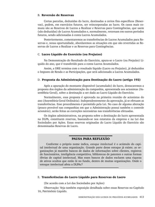 DEMONSTRAÇÃO DOS LUCROS OU PREJUÍZOS ACUMULADOS 413
B. Reversão de Reservas
Certas parcelas, deduzidas do lucro, destinadas a certos fins específicos (Reser-
vas), podem, em exercícios futuros, ser reincorporadas ao lucro. Os casos mais co-
muns são as Reservas de Lucros a Realizar e Reservas para Contingências, que saem
(são deduzidas) de Lucros Acumulados e, normalmente, retornam em outros períodos
futuros, sendo adicionadas à conta Lucros Acumulados.
Posteriormente, comentaremos as transferências de Lucros Acumulados para Re-
servas e, nessa oportunidade, abordaremos as situações em que são revertidas as Re-
servas de Lucros a Realizar e as Reservas para Contingências.
C. Lucro Líquido do Exercício (ou Prejuízo)
Na Demonstração do Resultado do Exercício, apura-se o Lucro (ou Prejuízo) Lí-
quido do ano, que é transferido para a conta Lucros Acumulados.
Assim, a DRE termina com o resultado líquido (Lucro ou Prejuízo), já deduzidos
o Imposto de Renda e as Participações, que será adicionado a Lucros Acumulados.
D. Proposta da Administração para Destinação do Lucro (artigo 192)
Após a apuração do montante disponível (acumulado) do lucro, destacaremos a
proposta dos órgãos da administração da companhia, apresentada aos acionistas (As-
sembleia Geral), sobre a destinação a ser dada ao Lucro Líquido do Exercício.
Normalmente, essa proposta é aprovada na primeira reunião de acionistas do
ano (Assembleia Geral Ordinária). Independentemente da aprovação, já se efetuam as
transferências. Esse procedimento é permitido pela Lei. No caso de alguma alteração
(pouco provável nas companhias em que a Administração possui também o controle
acionário), serão feitas as correções necessárias nas transferências efetuadas.
Os órgãos administrativos, na proposta sobre a destinação do lucro apresentada
na DLPA, constituem reservas, baseando-se nos estatutos da empresa e na Lei das
Sociedades por Ações. Essas reservas originadas do Lucro Líquido do Exercício são
denominadas Reservas de Lucro.
PAUSA PARA REFLEXÃO
Conforme o próprio nome indica, estoque intelectual é o acúmulo do capi-
tal intelectual de uma organização. Grande parte desse estoque já existe; as or-
ganizações já mantêm bancos de dados de informações sobre clientes, registros
de funcionários, inteligência competitiva, bibliotecas de patentes e outras formas
óbvias de capital intelectual. Mas esses bancos de dados excluem uma riqueza
de ativos ocultos que estão lá no fundo, dentro de muitas organizações. Onde o
estoque intelectual afeta a DLPAc?
E. Transferências do Lucro Líquido para Reservas de Lucro
(De acordo com a Lei das Sociedades por Ações)
Observação: Veja também exposição detalhada sobre essas Reservas no Capítulo
16, Patrimônio Líquido.
Livro 1.indb 413
Livro 1.indb 413 2/4/2015 13:28:45
2/4/2015 13:28:45
 