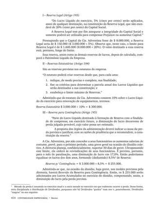 414 CONTABILIDADE EMPRESARIAL • Marion
I – Reserva Legal (Artigo 193)
“Do Lucro Líquido do exercício, 5% (cinco por cento) serão aplicados,
antes de qualquer destinação, na constituição da Reserva Legal, que não exce-
derá de 20% (vinte por cento) do Capital Social.
A Reserva Legal tem por fim assegurar a integridade do Capital Social e
somente poderá ser utilizada para compensar Prejuízos ou aumentar Capital.”
Pressupondo que o Capital da Cia. Adventista fosse de $ 8.000.000, a Reserva
Legal seria de $ 150.000 ($ 3.000.000 × 5%). Observe que, neste caso, o limite para
Reserva Legal é de $ 1.600.000 (8.000.000 × 20%). O valor destinado a essa reserva
está, portanto, longe do limite.
Essa reserva, assim como as demais reservas de lucros, depois de calculada, com-
porá o Patrimônio Líquido da Empresa.
II – Reservas Estatutárias (Artigo 194)
São as reservas previstas nos estatutos da empresa.
“O estatuto poderá criar reservas desde que, para cada uma:
1. indique, de modo preciso e completo, sua finalidade;
2. fixe os critérios para determinar a parcela anual dos Lucros Líquidos que
serão destinados a sua constituição; e
3. estabeleça o limite máximo de Reservas.”
Admitindo que do estatuto da Cia. Adventista constem 10% sobre o Lucro Líqui-
do do exercício para renovação de equipamentos, teremos:
Reserva Estatutária $ 3.000.000 × 10% = $ 300.000.
III – Reserva para Contingência (Artigo 195)
“Parte do Lucro Líquido destinado à formação de Reserva com a finalida-
de de compensar, em exercício futuro, a diminuição do lucro decorrente de
perda julgada provável, cujo valor possa ser estimado.
A proposta dos órgãos da administração deverá indicar a causa da per-
da prevista e justificar, com as razões de prudência que a recomendem, a cons-
tituição da reserva.”
A Cia. Adventista, por não conceder a seus funcionários os aumentos salariais de
costume, prevê, para o próximo período, uma greve geral na ocasião do dissídio cole-
tivo. A diretoria planeja, confidencialmente, suportar 30 dias de greve. Ultrapassando
este limite, ela cederá às reivindicações de seus funcionários. É prevista, portanto,
para o mês de paralisação, uma diminuição de lucro em 17,0%. Então poderíamos
equalizar os lucros dos dois anos, formando (deduzindo) 8,5%3
de Reserva:
Reserva p/ Contingência = $ 3.000.000 × 8,5% = $ 255.000.
Admitindo-se que, na ocasião do dissídio, haja greve, nos moldes previstos pela
diretoria, haverá Reversão da Reserva para Contingência. Então, os $ 255.000 serão
adicionados aos Lucros Acumulados no exercício do dissídio, compensando, assim, a
diminuição do lucro pela perda prevista.
3
Metade da perda é assumida no exercício atual e a outra metade no exercício em que realmente ocorrer a perda. Dessa forma,
seria disciplinada a distribuição de Dividendos, porquanto não há Dividendos “gordos” num ano e, possivelmente, Dividendos
“magros” no ano seguinte.
Livro 1.indb 414
Livro 1.indb 414 2/4/2015 13:28:45
2/4/2015 13:28:45
 