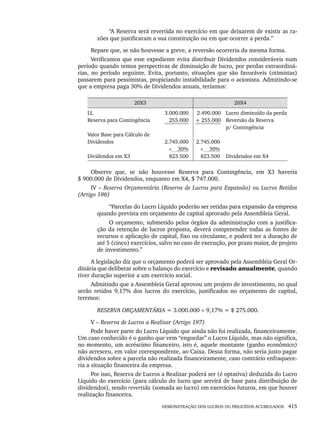DEMONSTRAÇÃO DOS LUCROS OU PREJUÍZOS ACUMULADOS 415
“A Reserva será revertida no exercício em que deixarem de existir as ra-
zões que justificaram a sua constituição ou em que ocorrer a perda.”
Repare que, se não houvesse a greve, a reversão ocorreria da mesma forma.
Verificamos que esse expediente evita distribuir Dividendos consideráveis num
período quando temos perspectivas de diminuição de lucro, por perdas extraordiná-
rias, no período seguinte. Evita, portanto, situações que são favoráveis (otimistas)
passarem para pessimistas, propiciando instabilidade para o acionista. Admitindo-se
que a empresa paga 30% de Dividendos anuais, teríamos:
20X3 20X4
LL
Reserva para Contingência
Valor Base para Cálculo de
Dividendos
Dividendos em X3
3.000.000
255.000
2.745.000
× 30%
823.500
2.490.000
+ 255.000
2.745.000
× 30%
823.500
Lucro diminuído da perda
Reversão da Reserva
p/ Contingência
Dividendos em X4
Observe que, se não houvesse Reserva para Contingência, em X3 haveria
$ 900.000 de Dividendos, enquanto em X4, $ 747.000.
IV – Reserva Orçamentária (Reserva de Lucros para Expansão) ou Lucros Retidos
(Artigo 196)
“Parcelas do Lucro Líquido poderão ser retidas para expansão da empresa
quando prevista em orçamento de capital aprovado pela Assembleia Geral.
O orçamento, submetido pelos órgãos da administração com a justifica-
ção da retenção de lucros proposta, deverá compreender todas as fontes de
recursos e aplicação de capital, fixo ou circulante, e poderá ter a duração de
até 5 (cinco) exercícios, salvo no caso de execução, por prazo maior, de projeto
de investimento.”
A legislação diz que o orçamento poderá ser aprovado pela Assembléia Geral Or-
dinária que deliberar sobre o balanço do exercício e revisado anualmente, quando
tiver duração superior a um exercício social.
Admitindo que a Assembleia Geral aprovou um projeto de investimento, no qual
serão retidos 9,17% dos lucros do exercício, justificados no orçamento de capital,
teremos:
RESERVA ORÇAMENTÁRIA = 3.000.000 × 9,17% = $ 275.000.
V – Reserva de Lucros a Realizar (Artigo 197)
Pode haver parte do Lucro Líquido que ainda não foi realizada, financeiramente.
Um caso conhecido é o ganho que vem “engordar” o Lucro Líquido, mas não significa,
no momento, um acréscimo financeiro, isto é, aquele montante (ganho econômico)
não acresceu, em valor correspondente, ao Caixa. Dessa forma, não seria justo pagar
dividendos sobre a parcela não realizada financeiramente, caso contrário enfraquece-
ria a situação financeira da empresa.
Por isso, Reserva de Lucros a Realizar poderá ser (é optativa) deduzida do Lucro
Líquido do exercício (para cálculo do lucro que servirá de base para distribuição de
dividendos), sendo revertida (somada ao lucro) em exercícios futuros, em que houver
realização financeira.
Livro 1.indb 415
Livro 1.indb 415 2/4/2015 13:28:45
2/4/2015 13:28:45
 