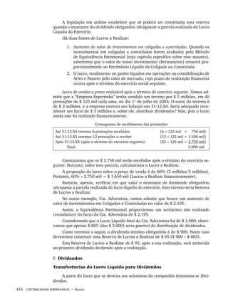 416 CONTABILIDADE EMPRESARIAL • Marion
A legislação em análise estabelece que só poderá ser constituída essa reserva
quando o montante do dividendo obrigatório ultrapassar a parcela realizada do Lucro
Líquido do Exercício.
Há duas fontes de Lucros a Realizar:
1. Aumento do valor de investimentos em coligadas e controladas. Quando os
investimentos em coligadas e controladas forem avaliados pelo Método
de Equivalência Patrimonial (veja capítulo específico sobre esse assunto),
saberemos que o valor de nosso investimento (Permanente) crescerá pro-
porcionalmente ao Patrimônio Líquido da Coligada ou Controlada.
2. O lucro, rendimento ou ganho líquidos em operações ou contabilização de
Ativo e Passivo pelo valor de mercado, cujo prazo de realização financeira
ocorra após o término do exercício social seguinte.
Lucro de vendas a prazo realizável após o término do exercício seguinte. Vamos ad-
mitir que a “Empresa Espertinha” tenha vendido um terreno por $ 5 milhões, em 40
prestações de $ 125 mil cada uma, no dia 1º de julho de 20X4. O custo do terreno é
de $ 2 milhões, e a empresa encerra seu balanço em 31-12-X4. Seria adequado reco-
nhecer um lucro de $ 3 milhões e, sobre ele, distribuir dividendos? Não, pois o lucro
ainda não foi realizado financeiramente.
Cronograma de recebimento das prestações
Até 31-12-X4 tivemos 6 prestações recebidas
Até 31-12-X5 teremos 12 prestações a receber
Após 31-12-X5 (após o término do exercício seguinte)
Total
(6 × 125 mil 1= 750 mil)
(12 × 125 mil = 1.500 mil)
(22 × 125 mil = 2.750 mil)
5.000 mil
Constatamos que os $ 2.750 mil serão recebidos após o término do exercício se-
guinte. Portanto, sobre esta parcela, calcularemos o Lucro a Realizar.
A proporção do lucro sobre o preço de venda é de 60% (3 milhões/5 milhões).
Portanto, 60% × 2.750 mil = $ 1.650 mil (Lucros a Realizar financeiramente).
Bastaria, apenas, verificar em que valor o montante de dividendo obrigatório
ultrapassa a parcela realizada do lucro líquido do exercício. Este excesso seria Reserva
de Lucros a Realizar.
No nosso exemplo, Cia. Adventista, vamos admitir que houve um aumento de
valor de investimentos em Coligadas e Controladas no valor de $ 2.195.
Assim, a Equivalência Patrimonial proporcionou um acréscimo não realizado
(econômico) no lucro da Cia. Adventista de $ 2.195.
Considerando que o Lucro Líquido final da Cia. Adventista foi de $ 3.000, obser-
vamos que apenas $ 805 (dos $ 3.000) seria passível de distribuição de dividendos.
Como veremos a seguir, o dividendo mínimo obrigatório é de $ 900. Neste caso
deveremos constituir uma Reserva de Lucros a Realizar de $ 95 ($ 900 – $ 805).
Esta Reserva de Lucros a Realizar de $ 95, após a sua realização, será acrescida
ao primeiro dividendo declarado após a realização.
F. Dividendos
Transferências do Lucro Líquido para Dividendos
A parte do lucro que se destina aos acionistas da companhia denomina-se Divi-
dendos.
Livro 1.indb 416
Livro 1.indb 416 2/4/2015 13:28:45
2/4/2015 13:28:45
 
