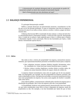 RELATÓRIOS CONTÁBEIS 23
A demonstração do resultado abrangente pode ser apresentada em quadro de-
monstrativo próprio ou dentro das mutações do patrimônio líquido.
Qual a Demonstração que não abordamos até aqui?
2.3 BALANÇO PATRIMONIAL
É a principal demonstração contábil.
Reflete a posição financeira em determinado momento, normalmente no fim
do ano ou de um período prefixado. É como se tirássemos uma foto da empresa e
víssemos de uma só vez todos os bens, valores a receber e valores a pagar em deter-
minada data.
O Balanço Patrimonial (BP) é constituído de duas colunas: a coluna do lado direi-
to, denominada Passivo e Patrimônio Líquido, a coluna do lado esquerdo, denominada
Ativo. A razão de se atribuir o lado esquerdo para o Ativo e o direito para o Passivo
e Patrimônio Líquido é mera convenção. Pela Lei das Sociedades por Ações, o lado
direito é denominado apenas Passivo.
BALANÇO PATRIMONIAL
ATIVO
PASSIVO e
PATRIMÔNIO LÍQUIDO
2.3.1 Ativo
São todos os bens e direitos de propriedade3
da empresa, mensuráveis moneta-
riamente, que representam benefícios presentes ou benefícios futuros para a empresa.
• Bens: máquinas, terrenos, estoques, dinheiro (moeda), ferramentas, veícu-
los, instalações etc. Coisas úteis que trazem benefícios para o negócio.
• Direitos: contas a receber, duplicatas a receber, títulos a receber, ações, de-
pósitos em contas bancárias (direito de saque), títulos de crédito etc.
A empresa relatará normalmente como ativo só aquilo que for de sua proprie-
dade. Os empregados, por exemplo, não são propriedade da empresa; portanto, não
serão evidenciados no ativo. (Na época da escravidão, os escravos constavam do ativo,
pois eram propriedades da empresa. Em certos casos jogador de futebol é contabili-
zado como Ativo).
Uma rodovia pública, constantemente utilizada pelos veículos da empresa para a
distribuição da produção, não é ativo da empresa, pois não é sua propriedade.
A Contabilidade moderna está gradativamente desenvolvendo uma nova teoria,
em que serão considerados como Ativo os bens à disposição da empresa, sendo ela
proprietária ou não. Por exemplo, a Lei das Sociedades por Ações diz que os bens
3
Embora haja exceções, como veremos à frente.
Livro 1.indb 23
Livro 1.indb 23 2/4/2015 13:27:35
2/4/2015 13:27:35
 