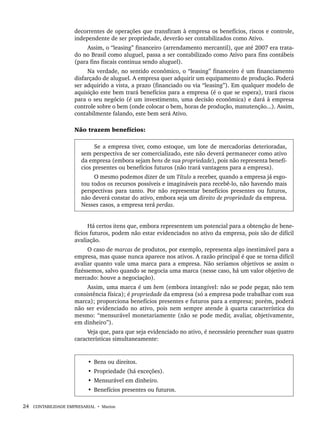 24 CONTABILIDADE EMPRESARIAL • Marion
decorrentes de operações que transfiram à empresa os benefícios, riscos e controle,
independente de ser propriedade, deverão ser contabilizados como Ativo.
Assim, o “leasing” financeiro (arrendamento mercantil), que até 2007 era trata-
do no Brasil como aluguel, passa a ser contabilizado como Ativo para fins contábeis
(para fins fiscais continua sendo aluguel).
Na verdade, no sentido econômico, o “leasing” financeiro é um financiamento
disfarçado de aluguel. A empresa quer adquirir um equipamento de produção. Poderá
ser adquirido a vista, a prazo (financiado ou via “leasing”). Em qualquer modelo de
aquisição este bem trará benefícios para a empresa (é o que se espera), trará riscos
para o seu negócio (é um investimento, uma decisão econômica) e dará à empresa
controle sobre o bem (onde colocar o bem, horas de produção, manutenção...). Assim,
contabilmente falando, este bem será Ativo.
Não trazem benefícios:
Se a empresa tiver, como estoque, um lote de mercadorias deterioradas,
sem perspectiva de ser comercializado, este não deverá permanecer como ativo
da empresa (embora sejam bens de sua propriedade), pois não representa benefí-
cios presentes ou benefícios futuros (não trará vantagens para a empresa).
O mesmo podemos dizer de um Título a receber, quando a empresa já esgo-
tou todos os recursos possíveis e imagináveis para recebê-lo, não havendo mais
perspectivas para tanto. Por não representar benefícios presentes ou futuros,
não deverá constar do ativo, embora seja um direito de propriedade da empresa.
Nesses casos, a empresa terá perdas.
Há certos itens que, embora representem um potencial para a obtenção de bene-
fícios futuros, podem não estar evidenciados no ativo da empresa, pois são de difícil
avaliação.
O caso de marcas de produtos, por exemplo, representa algo inestimável para a
empresa, mas quase nunca aparece nos ativos. A razão principal é que se torna difícil
avaliar quanto vale uma marca para a empresa. Não seríamos objetivos se assim o
fizéssemos, salvo quando se negocia uma marca (nesse caso, há um valor objetivo de
mercado: houve a negociação).
Assim, uma marca é um bem (embora intangível: não se pode pegar, não tem
consistência física); é propriedade da empresa (só a empresa pode trabalhar com sua
marca); proporciona benefícios presentes e futuros para a empresa; porém, poderá
não ser evidenciado no ativo, pois nem sempre atende à quarta característica do
mesmo: “mensurável monetariamente (não se pode medir, avaliar, objetivamente,
em dinheiro”).
Veja que, para que seja evidenciado no ativo, é necessário preencher suas quatro
características simultaneamente:
• Bens ou direitos.
• Propriedade (há exceções).
• Mensurável em dinheiro.
• Benefícios presentes ou futuros.
Livro 1.indb 24
Livro 1.indb 24 2/4/2015 13:27:35
2/4/2015 13:27:35
 
