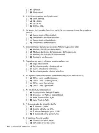 432 CONTABILIDADE EMPRESARIAL • Marion
( ) c) Optativa.
( ) d) Dispensável.
2. A DLPAc representa a interligação entre:
( ) a) DLPA e DMPL.
( ) b) BP e DLPA.
( ) c) DRE e BP
.
( ) d) DMPL e DRE.
3. Os Ajustes de Exercícios Anteriores na DLPAc ocorrem em virtude dos princípios
básicos:
( ) a) Competência e Materialidade.
( ) b) Competência e Conservadorismo.
( ) c) Competência e Consistência.
( ) d) Competência e Objetividade.
4. Como retificação de Erros de Exercícios Anteriores, podemos citar:
( ) a) Mudança de Fifo para Preço Médio.
( ) b) Mudança do Regime de Caixa para o de Competência.
( ) c) Mudança de Avaliação de Investimentos.
( ) d) Contagem nos Estoques.
5. Normalmente, as reversões ocorrem com as Reservas:
( ) a) Legal e Estatutária.
( ) b) Para Contingências e Orçamentárias.
( ) c) Lucros a Realizar e Estatutária.
( ) d) Para Contingências e Lucros a Realizar.
6. Na hipótese de estatuto omisso, o Dividendo Obrigatório será calculado:
( ) a) 50% × Lucro Líquido Ajustado.
( ) b) 25% × Lucro Líquido Ajustado.
( ) c) 50% × Lucro Operacional.
( ) d) 25% × Lucro Operacional.
7. No fim da DLPAc encontramos:
( ) a) Lucro por Ação do Capital Social.
( ) b) Dividendo por Ação do Capital Social.
( ) c) Valor Patrimonial da Ação.
( ) d) Valor Venal da Ação.
8. A Demonstração das Mutações do PL:
( ) a) É idêntica à DLPAc.
( ) b) Contém a DLPAc e a DRA.
( ) c) É menos abrangente que a DLPAc.
( ) d) É menos indicativa que a DLPAc.
9. O Limite da Reserva Legal é:
( ) a) 5% sobre o Capital Social.
( ) b) 30% sobre o Capital Social.
Livro 1.indb 432
Livro 1.indb 432 2/4/2015 13:28:49
2/4/2015 13:28:49
 