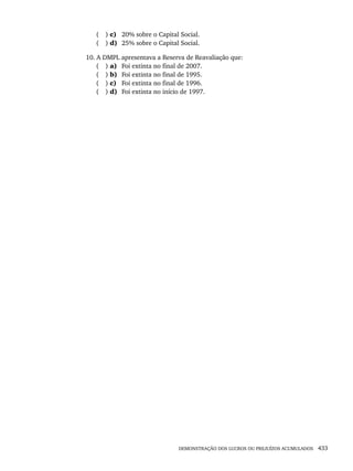 DEMONSTRAÇÃO DOS LUCROS OU PREJUÍZOS ACUMULADOS 433
( ) c) 20% sobre o Capital Social.
( ) d) 25% sobre o Capital Social.
10. A DMPL apresentava a Reserva de Reavaliação que:
( ) a) Foi extinta no final de 2007.
( ) b) Foi extinta no final de 1995.
( ) c) Foi extinta no final de 1996.
( ) d) Foi extinta no início de 1997.
Livro 1.indb 433
Livro 1.indb 433 2/4/2015 13:28:49
2/4/2015 13:28:49
 