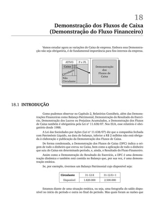 18
Demonstração dos Fluxos de Caixa
(Demonstração do Fluxo Financeiro)
Vamos estudar agora as variações do Caixa de empresa. Embora essa Demonstra-
ção não seja obrigatória, é de fundamental importância para fins internos da empresa.
18.1 INTRODUÇÃO
Como pudemos observar no Capítulo 2, Relatórios Contábeis, além das Demons-
trações Financeiras como Balanço Patrimonial, Demonstração do Resultado do Exercí-
cio, Demonstração dos Lucros ou Prejuízos Acumulados, a Demonstração dos Fluxos
de Caixa também é obrigatória pela Lei nº 11.638/07. Nos EUA, esse relatório é obri-
gatório desde 1988.
A Lei das Sociedades por Ações (Lei nº 11.638/07) diz que a companhia fechada
com Patrimônio Líquido, na data do balanço, inferior a R$ 2 milhões não está obriga-
da à elaboração e publicação da Demonstração dos Fluxos de Caixa.
De forma condensada, a Demonstração dos Fluxos de Caixa (DFC) indica a ori-
gem de todo o dinheiro que entrou no Caixa, bem como a aplicação de todo o dinheiro
que saiu do Caixa em determinado período, e, ainda, o Resultado do Fluxo Financeiro.
Assim como a Demonstração do Resultado do Exercício, a DFC é uma demons-
tração dinâmica e também está contida no Balanço que, por sua vez, é uma demons-
tração estática.
Se, por exemplo, tivermos um Balanço Patrimonial cujo disponível seja:
Circulante 31-12-X 31-12-X+1
Disponível 1.820.000 2.500.000
Estamos diante de uma situação estática, ou seja, uma fotografia do saldo dispo-
nível no início do período e outra no final do período. Mas quais foram as razões que
Livro 1.indb 434
Livro 1.indb 434 2/4/2015 13:28:49
2/4/2015 13:28:49
 