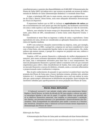 DEMONSTRAÇÃO DOS FLUXOS DE CAIXA (DEMONSTRAÇÃO DO FLUXO FINANCEIRO) 435
contribuíram para o aumento das disponibilidades em $ 680.000? A Demonstração dos
Fluxos de Caixa (DFC) irá indicar-nos o que ocorreu no período em termos de saída e
entrada de dinheiro no Caixa (demonstração dinâmica) e o resultado desse Fluxo.
A rigor, a intitulação DFC não é a mais correta, uma vez que englobamos as con-
tas de Caixa e Bancos. Dessa forma, seria mais adequado denominar Demonstração
dos Fluxos de Disponível.
É importante lembrar que na DFC se incluem os equivalentes de caixa que
são os investimentos de curto prazo que têm alta liquidez, são facilmente conversíveis
em caixa e estão sujeitos a um risco insignificante de mudança no valor de conversão.
Todavia, esse relatório há muito tempo já é denominado dessa forma, DFC. Por-
tanto, para efeito de DFC, entenderemos o termo Caixa como Disponível (Caixa +
Bancos).
Consideram-se nesse fluxo os ingressos e saídas de caixa e equivalentes. Como
equivalentes de caixa, devem ser consideradas as aplicações financeiras com caracte-
rística de liquidez imediata.
A DFC vem esclarecer situações controvertidas na empresa, como, por exemplo,
na comparação com a DRE, o porquê de a empresa ter um lucro considerável e estar
com o Caixa baixo, não conseguindo liquidar todos os seus compromissos. Ou, ainda,
embora seja menos comum, o porquê de a empresa ter prejuízo este ano, embora o
Caixa tenha aumentado.
Propicia a DFC ao gerente financeiro a elaboração de melhor planejamento fi-
nanceiro, pois numa economia tipicamente inflacionária não é aconselhável excesso
de Caixa, mas o estritamente necessário para fazer face a seus compromissos. Por
meio do planejamento financeiro o gerente saberá o momento certo em que contrairá
empréstimos para cobrir a falta (insuficiência) de fundos, bem como quando aplicar
no mercado financeiro o excesso de dinheiro, evitando, assim, a corrosão inflacionária
e proporcionando maior rendimento à empresa.
Mas só pelo conhecimento do passado (o que ocorreu) se poderá fazer uma boa
projeção dos Fluxos de Caixa para o futuro (próxima semana, próximo mês, próximo
trimestre etc.). A comparação dos Fluxos Projetados com o real vem indicar as varia-
ções que, quase sempre, demonstram as deficiências nas projeções. Essas variações são
excelentes subsídios para aperfeiçoamento de novas projeções dos Fluxos de Caixa.
PAUSA PARA REFLEXÃO
O balanced scorecard é um método criado pelos norte-americanos Robert
Kaplan e David Norton, no início da década de 90, para ajudar a colocar em práti-
ca estratégias fadadas a não sair do papel. O segredo: definir com precisão não
só os objetivos financeiros essenciais, mas também os relacionados à satisfação
dos clientes, aos processos internos e ao aprendizado e desenvolvimento dos fun-
cionários. Tudo acompanhado de indicadores para medir o sucesso ou o fracasso
das iniciativas. Iniciativas como o balanced scorecard tornam menos importante a
Demonstração dos Fluxos de Caixa?
Elaboração dos Fluxos
A Demonstração dos Fluxos de Caixa pode ser elaborada sob duas formas distintas:
Livro 1.indb 435
Livro 1.indb 435 2/4/2015 13:28:49
2/4/2015 13:28:49
 