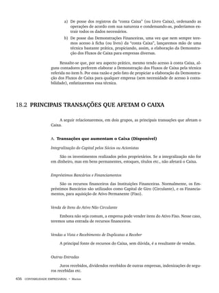 436 CONTABILIDADE EMPRESARIAL • Marion
a) De posse dos registros da “conta Caixa” (ou Livro Caixa), ordenando as
operações de acordo com sua natureza e condensando-as, poderíamos ex-
trair todos os dados necessários.
b) De posse das Demonstrações Financeiras, uma vez que nem sempre tere-
mos acesso à ficha (ou livro) da “conta Caixa”, lançaremos mão de uma
técnica bastante prática, propiciando, assim, a elaboração da Demonstra-
ção dos Fluxos de Caixa para empresas diversas.
Ressalte-se que, por seu aspecto prático, mesmo tendo acesso à conta Caixa, al-
guns contadores preferem elaborar a Demonstração dos Fluxos de Caixa pela técnica
referida no item b. Por essa razão e pelo fato de propiciar a elaboração da Demonstra-
ção dos Fluxos de Caixa para qualquer empresa (sem necessidade de acesso à conta-
bilidade), enfatizaremos essa técnica.
18.2 PRINCIPAIS TRANSAÇÕES QUE AFETAM O CAIXA
A seguir relacionaremos, em dois grupos, as principais transações que afetam o
Caixa.
A. Transações que aumentam o Caixa (Disponível)
Integralização do Capital pelos Sócios ou Acionistas
São os investimentos realizados pelos proprietários. Se a integralização não for
em dinheiro, mas em bens permanentes, estoques, títulos etc., não afetará o Caixa.
Empréstimos Bancários e Financiamentos
São os recursos financeiros das Instituições Financeiras. Normalmente, os Em-
préstimos Bancários são utilizados como Capital de Giro (Circulante), e os Financia-
mentos, para aquisição de Ativo Permanente (Fixo).
Venda de Itens do Ativo Não Circulante
Embora não seja comum, a empresa pode vender itens do Ativo Fixo. Nesse caso,
teremos uma entrada de recursos financeiros.
Vendas a Vista e Recebimento de Duplicatas a Receber
A principal fonte de recursos do Caixa, sem dúvida, é a resultante de vendas.
Outras Entradas
Juros recebidos, dividendos recebidos de outras empresas, indenizações de segu-
ros recebidas etc.
Livro 1.indb 436
Livro 1.indb 436 2/4/2015 13:28:49
2/4/2015 13:28:49
 