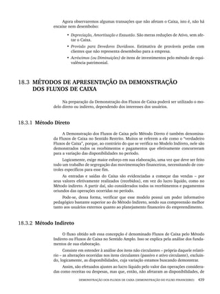DEMONSTRAÇÃO DOS FLUXOS DE CAIXA (DEMONSTRAÇÃO DO FLUXO FINANCEIRO) 439
Agora observaremos algumas transações que não afetam o Caixa, isto é, não há
encaixe nem desembolso:
• Depreciação, Amortização e Exaustão. São meras reduções de Ativo, sem afe-
tar o Caixa.
• Provisão para Devedores Duvidosos. Estimativa de prováveis perdas com
clientes que não representa desembolso para a empresa.
• Acréscimos (ou Diminuições) de itens de investimentos pelo método de equi-
valência patrimonial.
18.3 MÉTODOS DE APRESENTAÇÃO DA DEMONSTRAÇÃO
DOS FLUXOS DE CAIXA
Na preparação da Demonstração dos Fluxos de Caixa poderá ser utilizado o mo-
delo direto ou indireto, dependendo dos interesses dos usuários.
18.3.1 Método Direto
A Demonstração dos Fluxos de Caixa pelo Método Direto é também denomina-
da Fluxos de Caixa no Sentido Restrito. Muitos se referem a ele como o “verdadeiro
Fluxos de Caixa”, porque, ao contrário do que se verifica no Modelo Indireto, nele são
demonstrados todos os recebimentos e pagamentos que efetivamente concorreram
para a variação das disponibilidades no período.
Logicamente, exige maior esforço em sua elaboração, uma vez que deve ser feito
todo um trabalho de segregação das movimentações financeiras, necessitando de con-
troles específicos para esse fim.
As entradas e saídas do Caixa são evidenciadas a começar das vendas – por
seus valores efetivamente realizados (recebidos), em vez do lucro líquido, como no
Método indireto. A partir daí, são considerados todos os recebimentos e pagamentos
oriundos das operações ocorridas no período.
Pode-se, dessa forma, verificar que esse modelo possui um poder informativo
pedagógico bastante superior ao do Método Indireto, sendo sua compreensão melhor
tanto aos usuários externos quanto ao planejamento financeiro do empreendimento.
18.3.2 Método Indireto
O fluxo obtido sob essa concepção é denominado Fluxos de Caixa pelo Método
Indireto ou Fluxos de Caixa no Sentido Amplo. Isso se explica pela análise dos funda-
mentos de sua elaboração.
Consiste em estender à análise dos itens não circulantes – própria daquele relató-
rio – as alterações ocorridas nos itens circulantes (passivo e ativo circulante), excluin-
do, logicamente, as disponibilidades, cuja variação estamos buscando demonstrar.
Assim, são efetuados ajustes ao lucro líquido pelo valor das operações considera-
das como receitas ou despesas, mas que, então, não afetaram as disponibilidades, de
Livro 1.indb 439
Livro 1.indb 439 2/4/2015 13:28:50
2/4/2015 13:28:50
 