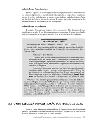 DEMONSTRAÇÃO DOS FLUXOS DE CAIXA (DEMONSTRAÇÃO DO FLUXO FINANCEIRO) 441
Atividades de financiamento
Além da captação de recursos provenientes dos proprietários da empresa (sócios
ou acionistas) por meio do capital social, toda captação de empréstimos e outros re-
cursos deverá ser incluída nesse grupo. A remuneração ao capital próprio em forma
de distribuição de lucro (dividendos – juros de capital próprio) e a amortização dos
empréstimos serão parcelas subtrativas nesse grupo.
Atividades de investimento
Transações de compra ou venda de ativos permanentes (Não Circulantes) como
aquisições ou vendas de participações em outras entidades e de ativos imobilizados
utilizados na produção, na prestação de serviços ou manutenção do negócio etc.
PAUSA PARA REFLEXÃO
O que mudou em relação a este texto a partir da Lei nº 11.638/07?
Depois de ler a nota a seguir (publicada na Gazeta Mercantil em 5-6-2001),
descubra qual é a perda em qualidade nas decisões das empresas que não têm o
Fluxo de Caixa:
“O futuro do fluxo de caixa
O guia de boas práticas de relacionamento com o investidor ganhou
mais um adereço nos últimos anos: a demonstração dos fluxos de caixa.
Ainda dispensável pela regulamentação brasileira, ela agrada aos investi-
dores pela objetividade e coerência com os princípios mais modernos de
avaliação de empresas.
Ao contrário do que está registrado nos livros, hoje os analistas estão
mais interessados em saber como está o movimento do caixa. ‘O fluxo lhe
permite conhecer melhor os riscos financeiros de uma companhia’, afirma
Eliane Rodrigues, gerente de relações com investidores da Brasil Tele-
com, que divulgou a demonstração, pela primeira vez, no balanço de 2000.
O fluxo de caixa é melhor que o relatório das Origens e Aplicações de Recur-
sos, conhecido pela abreviação DOAR. Essa é a proposta do projeto contábil de
modificação da atual Lei das S.A., elaborado pela Comissão de Valores Mobiliários
(CVM). Segundo Marcio Villas, presidente do Ibracon, uma das principais vanta-
gens do fluxo de caixa é o imediatismo da informação. Ao contrário da Doar, que
apresenta o saldo dos ativos e passivos com prazo de até um ano, o fluxo de caixa
indica o saldo de todas as entradas e saídas lançadas no período. ‘É a tendência
mundial da contabilidade’, afirma.”
18.5 O QUE EXPLICA A DEMONSTRAÇÃO DOS FLUXOS DE CAIXA
Como já vimos, a Demonstração dos Fluxos de Caixa condensa, em determinado
período, todas as entradas e saídas de dinheiro do Caixa (disponível). Se olharmos um
Balanço Patrimonial encontramos os saldos de caixa:
Livro 1.indb 441
Livro 1.indb 441 2/4/2015 13:28:50
2/4/2015 13:28:50
 