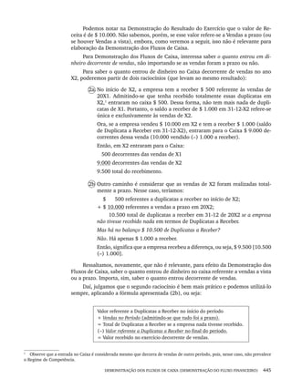DEMONSTRAÇÃO DOS FLUXOS DE CAIXA (DEMONSTRAÇÃO DO FLUXO FINANCEIRO) 445
Podemos notar na Demonstração do Resultado do Exercício que o valor de Re-
ceita é de $ 10.000. Não sabemos, porém, se esse valor refere-se a Vendas a prazo (ou
se houver Vendas a vista), embora, como veremos a seguir, isso não é relevante para
elaboração da Demonstração dos Fluxos de Caixa.
Para Demonstração dos Fluxos de Caixa, interessa saber o quanto entrou em di-
nheiro decorrente de vendas, não importando se as vendas foram a prazo ou não.
Para saber o quanto entrou de dinheiro no Caixa decorrente de vendas no ano
X2, poderemos partir de dois raciocínios (que levam ao mesmo resultado):
2a. No início de X2, a empresa tem a receber $ 500 referente às vendas de
20X1. Admitindo-se que tenha recebido totalmente essas duplicatas em
X2,1
entraram no caixa $ 500. Dessa forma, não tem mais nada de dupli-
catas de X1. Portanto, o saldo a receber de $ 1.000 em 31-12-X2 refere-se
única e exclusivamente às vendas de X2.
Ora, se a empresa vendeu $ 10.000 em X2 e tem a receber $ 1.000 (saldo
de Duplicata a Receber em 31-12-X2), entraram para o Caixa $ 9.000 de-
correntes dessa venda (10.000 vendido (–) 1.000 a receber).
Então, em X2 entraram para o Caixa:
500 decorrentes das vendas de X1
9.000 decorrentes das vendas de X2
9.500 total do recebimento.
2b Outro caminho é considerar que as vendas de X2 foram realizadas total-
mente a prazo. Nesse caso, teríamos:
$ 500 referentes a duplicatas a receber no início de X2;
+ $ 10.000 referentes a vendas a prazo em 20X2;
10.500 total de duplicatas a receber em 31-12 de 20X2 se a empresa
não tivesse recebido nada em termos de Duplicatas a Receber.
Mas há no balanço $ 10.500 de Duplicatas a Receber?
Não. Há apenas $ 1.000 a receber.
Então, significa que a empresa recebeu a diferença, ou seja, $ 9.500 [10.500
(–) 1.000].
Ressaltamos, novamente, que não é relevante, para efeito da Demonstração dos
Fluxos de Caixa, saber o quanto entrou de dinheiro no caixa referente a vendas a vista
ou a prazo. Importa, sim, saber o quanto entrou decorrente de vendas.
Daí, julgamos que o segundo raciocínio é bem mais prático e podemos utilizá-lo
sempre, aplicando a fórmula apresentada (2b), ou seja:
Valor referente a Duplicatas a Receber no início do período
+ Vendas no Período (admitindo-se que tudo foi a prazo).
= Total de Duplicatas a Receber se a empresa nada tivesse recebido.
(−) Valor referente a Duplicatas a Receber no final do período.
= Valor recebido no exercício decorrente de vendas.
1
Observe que a entrada no Caixa é considerada mesmo que decorra de vendas de outro período, pois, nesse caso, não prevalece
o Regime de Competência.
Livro 1.indb 445
Livro 1.indb 445 2/4/2015 13:28:50
2/4/2015 13:28:50
 
