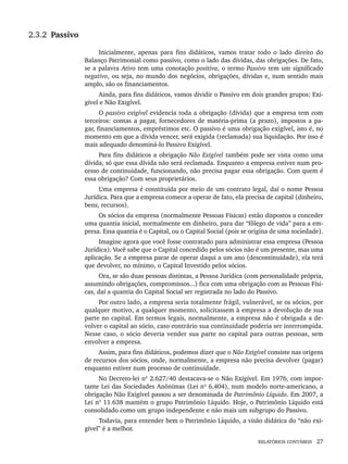 RELATÓRIOS CONTÁBEIS 27
2.3.2 Passivo
Inicialmente, apenas para fins didáticos, vamos tratar todo o lado direito do
Balanço Patrimonial como passivo, como o lado das dívidas, das obrigações. De fato,
se a palavra Ativo tem uma conotação positiva, o termo Passivo tem um significado
negativo, ou seja, no mundo dos negócios, obrigações, dívidas e, num sentido mais
amplo, são os financiamentos.
Ainda, para fins didáticos, vamos dividir o Passivo em dois grandes grupos: Exi-
gível e Não Exigível.
O passivo exigível evidencia toda a obrigação (dívida) que a empresa tem com
terceiros: contas a pagar, fornecedores de matéria-prima (a prazo), impostos a pa-
gar, financiamentos, empréstimos etc. O passivo é uma obrigação exigível, isto é, no
momento em que a dívida vencer, será exigida (reclamada) sua liquidação. Por isso é
mais adequado denominá-lo Passivo Exigível.
Para fins didáticos a obrigação Não Exigível também pode ser vista como uma
dívida, só que essa dívida não será reclamada. Enquanto a empresa estiver num pro-
cesso de continuidade, funcionando, não precisa pagar essa obrigação. Com quem é
essa obrigação? Com seus proprietários.
Uma empresa é constituída por meio de um contrato legal, daí o nome Pessoa
Jurídica. Para que a empresa comece a operar de fato, ela precisa de capital (dinheiro,
bens, recursos).
Os sócios da empresa (normalmente Pessoas Físicas) estão dispostos a conceder
uma quantia inicial, normalmente em dinheiro, para dar “fôlego de vida” para a em-
presa. Essa quantia é o Capital, ou o Capital Social (pois se origina de uma sociedade).
Imagine agora que você fosse contratado para administrar essa empresa (Pessoa
Jurídica). Você sabe que o Capital concedido pelos sócios não é um presente, mas uma
aplicação. Se a empresa parar de operar daqui a um ano (descontinuidade), ela terá
que devolver, no mínimo, o Capital Investido pelos sócios.
Ora, se são duas pessoas distintas, a Pessoa Jurídica (com personalidade própria,
assumindo obrigações, compromissos...) fica com uma obrigação com as Pessoas Físi-
cas, daí a quantia do Capital Social ser registrada no lado do Passivo.
Por outro lado, a empresa seria totalmente frágil, vulnerável, se os sócios, por
qualquer motivo, a qualquer momento, solicitassem à empresa a devolução de sua
parte no capital. Em termos legais, normalmente, a empresa não é obrigada a de-
volver o capital ao sócio, caso contrário sua continuidade poderia ser interrompida.
Nesse caso, o sócio deveria vender sua parte no capital para outras pessoas, sem
envolver a empresa.
Assim, para fins didáticos, podemos dizer que o Não Exigível consiste nas origens
de recursos dos sócios, onde, normalmente, a empresa não precisa devolver (pagar)
enquanto estiver num processo de continuidade.
No Decreto-lei nº 2.627/40 destacava-se o Não Exigível. Em 1976, com impor-
tante Lei das Sociedades Anônimas (Lei nº 6.404), num modelo norte-americano, a
obrigação Não Exigível passou a ser denominada de Patrimônio Líquido. Em 2007, a
Lei nº 11.638 mantém o grupo Patrimônio Líquido. Hoje, o Patrimônio Líquido está
consolidado como um grupo independente e não mais um subgrupo do Passivo.
Todavia, para entender bem o Patrimônio Líquido, a visão didática do “não exi-
gível” é a melhor.
Livro 1.indb 27
Livro 1.indb 27 2/4/2015 13:27:35
2/4/2015 13:27:35
 