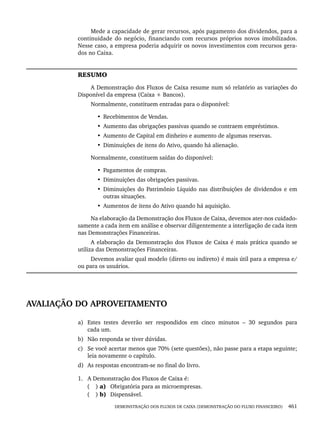 DEMONSTRAÇÃO DOS FLUXOS DE CAIXA (DEMONSTRAÇÃO DO FLUXO FINANCEIRO) 461
Mede a capacidade de gerar recursos, após pagamento dos dividendos, para a
continuidade do negócio, financiando com recursos próprios novos imobilizados.
Nesse caso, a empresa poderia adquirir os novos investimentos com recursos gera-
dos no Caixa.
RESUMO
A Demonstração dos Fluxos de Caixa resume num só relatório as variações do
Disponível da empresa (Caixa + Bancos).
Normalmente, constituem entradas para o disponível:
• Recebimentos de Vendas.
• Aumento das obrigações passivas quando se contraem empréstimos.
• Aumento de Capital em dinheiro e aumento de algumas reservas.
• Diminuições de itens do Ativo, quando há alienação.
Normalmente, constituem saídas do disponível:
• Pagamentos de compras.
• Diminuições das obrigações passivas.
• Diminuições do Patrimônio Líquido nas distribuições de dividendos e em
outras situações.
• Aumentos de itens do Ativo quando há aquisição.
Na elaboração da Demonstração dos Fluxos de Caixa, devemos ater-nos cuidado-
samente a cada item em análise e observar diligentemente a interligação de cada item
nas Demonstrações Financeiras.
A elaboração da Demonstração dos Fluxos de Caixa é mais prática quando se
utiliza das Demonstrações Financeiras.
Devemos avaliar qual modelo (direto ou indireto) é mais útil para a empresa e/
ou para os usuários.
AVALIAÇÃO DO APROVEITAMENTO
a) Estes testes deverão ser respondidos em cinco minutos – 30 segundos para
cada um.
b) Não responda se tiver dúvidas.
c) Se você acertar menos que 70% (sete questões), não passe para a etapa seguinte;
leia novamente o capítulo.
d) As respostas encontram-se no final do livro.
1. A Demonstração dos Fluxos de Caixa é:
( ) a) Obrigatória para as microempresas.
( ) b) Dispensável.
Livro 1.indb 461
Livro 1.indb 461 2/4/2015 13:28:52
2/4/2015 13:28:52
 