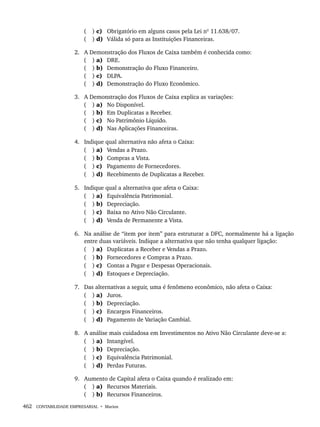462 CONTABILIDADE EMPRESARIAL • Marion
( ) c) Obrigatório em alguns casos pela Lei nº 11.638/07.
( ) d) Válida só para as Instituições Financeiras.
2. A Demonstração dos Fluxos de Caixa também é conhecida como:
( ) a) DRE.
( ) b) Demonstração do Fluxo Financeiro.
( ) c) DLPA.
( ) d) Demonstração do Fluxo Econômico.
3. A Demonstração dos Fluxos de Caixa explica as variações:
( ) a) No Disponível.
( ) b) Em Duplicatas a Receber.
( ) c) No Patrimônio Líquido.
( ) d) Nas Aplicações Financeiras.
4. Indique qual alternativa não afeta o Caixa:
( ) a) Vendas a Prazo.
( ) b) Compras a Vista.
( ) c) Pagamento de Fornecedores.
( ) d) Recebimento de Duplicatas a Receber.
5. Indique qual a alternativa que afeta o Caixa:
( ) a) Equivalência Patrimonial.
( ) b) Depreciação.
( ) c) Baixa no Ativo Não Circulante.
( ) d) Venda de Permanente a Vista.
6. Na análise de “item por item” para estruturar a DFC, normalmente há a ligação
entre duas variáveis. Indique a alternativa que não tenha qualquer ligação:
( ) a) Duplicatas a Receber e Vendas a Prazo.
( ) b) Fornecedores e Compras a Prazo.
( ) c) Contas a Pagar e Despesas Operacionais.
( ) d) Estoques e Depreciação.
7. Das alternativas a seguir, uma é fenômeno econômico, não afeta o Caixa:
( ) a) Juros.
( ) b) Depreciação.
( ) c) Encargos Financeiros.
( ) d) Pagamento de Variação Cambial.
8. A análise mais cuidadosa em Investimentos no Ativo Não Circulante deve-se a:
( ) a) Intangível.
( ) b) Depreciação.
( ) c) Equivalência Patrimonial.
( ) d) Perdas Futuras.
9. Aumento de Capital afeta o Caixa quando é realizado em:
( ) a) Recursos Materiais.
( ) b) Recursos Financeiros.
Livro 1.indb 462
Livro 1.indb 462 2/4/2015 13:28:52
2/4/2015 13:28:52
 