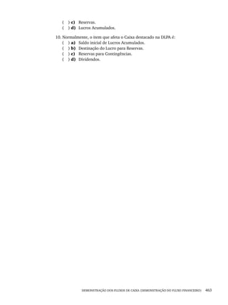 DEMONSTRAÇÃO DOS FLUXOS DE CAIXA (DEMONSTRAÇÃO DO FLUXO FINANCEIRO) 463
( ) c) Reservas.
( ) d) Lucros Acumulados.
10. Normalmente, o item que afeta o Caixa destacado na DLPA é:
( ) a) Saldo inicial de Lucros Acumulados.
( ) b) Destinação do Lucro para Reservas.
( ) c) Reservas para Contingências.
( ) d) Dividendos.
Livro 1.indb 463
Livro 1.indb 463 2/4/2015 13:28:52
2/4/2015 13:28:52
 