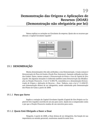19
Demonstração das Origens e Aplicações de
Recursos (DOAR)
(Demonstração não obrigatória por lei)
Vamos explicar as variações no Circulante da empresa. Quais são os recursos que
alteram o Capital Circulante Líquido?
19.1 DENOMINAÇÃO
Muitas denominações têm sido atribuídas a esta Demonstração. A mais comum é
Demonstração do Fluxo de Fundos (Funds Flow Statement), bastante utilizada nos Esta-
dos Unidos. Outra, menos comum, é Demonstração de Fontes e Usos de Capital de Giro
Líquido. Em algumas situações é conhecida também como Demonstração das Modifica-
ções na Posição Financeira. A Lei nº 6.404/76, consolidou-se a denominação Demons-
tração de Origens e Aplicações de Recursos – Doar. Todavia, com a Lei nº 11.638/07,
esta demonstração deixou de ser obrigatória, sendo substituída pela Demonstração
dos Fluxos de Caixa a partir de 2008.
19.1.1 Para que Serve
Explica a variação do Capital Circulante Líquido (Capital de Giro Próprio ou Ca-
pital de Giro Líquido) ocorrida de um ano para outro. Ajuda-nos a compreender como
e por que a Posição Financeira mudou de um exercício para outro.
19.1.2 Quem Está Obrigado a Fazer a Doar
Ninguém. A partir de 2008, a Doar deixou de ser obrigatória. Em função de sua
importância no sentido gerencial, resolvemos mantê-la neste livro.
Livro 1.indb 464
Livro 1.indb 464 2/4/2015 13:28:52
2/4/2015 13:28:52
 