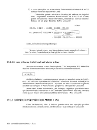 468 CONTABILIDADE EMPRESARIAL • Marion
b) A outra operação é um acréscimo de financiamento no valor de $ 50.000
mil cujo valor está aplicado no Caixa.
Observamos que esta entrada de dinheiro, por meio de um emprésti-
mo a Longo Prazo, aumenta o Ativo Circulante em $ 50.000 mil (Caixa),
porém não aumenta o Passivo Circulante, uma vez que a dívida foi conta-
bilizada em um grupo de contas do Não Circulante.
Então, concluímos uma segunda regra:
“Sempre, quando houver uma operação envolvendo contas do Circulante e
Não Circulante, haverá alteração do Capital Circulante Líquido.”
19.1.4.3 Uma primeira tentativa de estruturar a Doar
Demonstraremos que a causa da variação do CCL é a origem de $ 50.000 mil de
recursos (dinheiro) mediante a solicitação de um financiamento adicional.
ATENÇÃO
O objetivo da Doar é exatamente mostrar o como e o porquê da mutação do CCL.
O CCL só varia com operações Não Circulante X Circulante. Portanto, a alteração do
Não Circulante é a causa da variação do Circulante. Por isso, a Doar evidencia apenas o
resultado das variações do Não Circulante que provoca alterações no Circulante.
Dessa forma a Doar não evidencia, por exemplo, a operação que envolve Esto-
que × Fornecedores, uma vez que se trata de Contas de Circulante. Portanto, a Doar só
existe quando houver alterações simultâneas de Circulante × Não Circulante.
19.1.5 Exemplos de Operações que Afetam o CCL
Como foi observado, o CCL é alterado quando existe uma operação que afeta
simultaneamente a(s) conta(s) do Não Circulante e a(s) conta(s) do Circulante.
Livro 1.indb 468
Livro 1.indb 468 2/4/2015 13:28:54
2/4/2015 13:28:54
 