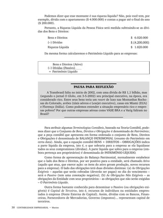 30 CONTABILIDADE EMPRESARIAL • Marion
Podemos dizer que esse montante é sua riqueza líquida? Não, pois você tem, por
exemplo, dívida com o apartamento ($ 4.000.000) e contas a pagar até o final do ano
($ 200.000).
Portanto, a Riqueza Líquida da Pessoa Física será medida subtraindo-se as dívi-
das dos Bens e Direitos:
Bens e Direitos $) 6.020.000)
(–) Dívidas $ (4.200.000)
Riqueza Líquida $) 1.820.000)
Da mesma forma calcularemos o Patrimônio Líquido para as empresas:
Bens e Direitos (Ativo)
(–) Dívidas (Passivo)
= Patrimônio Líquido
PAUSA PARA REFLEXÃO
A Transbrasil faliu no início de 2002, com uma dívida de R$ 1,1 bilhão, mas
(segundo o jornal O Globo, em 3-5-2002) seu principal executivo, na época, era
considerado rico. Entre seus bens teria um resort de luxo nas Montanhas Rocho-
sas do Colorado, aviões (táxis aéreos e Learjet executivo), casas em Miami (EUA)
e Florença (Itália). Como podemos entender a situação empresário rico e empre-
sas pobres? Por que outras empresas aéreas como VASP
, BRA e a Varig faliram no
Brasil?
Para atribuir algumas Terminologias Contábeis, baseado na Teoria Contábil, pode-
mos dizer que o Conjunto de Bens, Direitos e Obrigações é denominado de Patrimônio;
que a peça contábil que apresenta em forma ordenada o conjunto de Bens, Direitos
e Obrigações é denominada de BALANÇO PATRIMONIAL (resumo do Patrimônio em
certa data). Ainda, que a equação contábil BENS + DIREITOS – OBRIGAÇÕES indica
a parte líquida da empresa, isto é, o que sobraria para a empresa se ela liquidasse
todos os seus compromissos (dívidas). A parte líquida que sobra para a empresa (em-
bora pertença aos proprietários) é denominada de PATRIMÔNIO LÍQUIDO.
Como forma de apresentação do Balanço Patrimonial, normalmente estabelece
que o lado dos Bens e Direitos, por ser positivo para a entidade, será chamado Ativo
(aquilo que atua, que exerce ação: os itens do ativo geram produção, novos recursos
para a empresa). O lado das obrigações terá duas divisões distintas: (a) As Obrigações
Exigíveis – aquelas que serão cobradas (deverão ser pagas) no dia do vencimento –
será o Passivo (tem uma conotação negativa); (b) As Obrigações Não Exigíveis – as
obrigações da Entidade com seus proprietários – as obrigações que não serão exigidas
– O Patrimônio Líquido.
Outra forma bastante conhecida para denominar o Passivo (ou obrigações exi-
gíveis) é Capital de Terceiros, isto é, recursos de indivíduos ou entidades empres-
tados à empresa (Fonte Externa de Capital). Assim, dívidas com os Bancos, Finan-
ceiras, Fornecedores de Mercadorias, Governo (impostos)... representam capital de
terceiros.
Livro 1.indb 30
Livro 1.indb 30 2/4/2015 13:27:35
2/4/2015 13:27:35
 