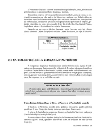 RELATÓRIOS CONTÁBEIS 31
O Patrimônio Líquido é também denominado Capital Próprio, isto é, recursos dos
próprios sócios ou acionistas (Fonte Interna de Capital).
Enquanto a empresa estiver operando (em continuidade), como já vimos, os pro-
prietários normalmente não podem, juridicamente, reclamar seu dinheiro (Investi-
mento) de volta (poderia vender sua parte para terceiros). Dessa forma, num processo
de continuidade, os recursos aplicados pelos proprietários pertencem à empresa, po-
dendo esta utilizá-los sem a preocupação de ter de devolvê-los. Daí, Capital Próprio,
Capital que não será devolvido até a extinção da empresa.
Dessa forma, na empresa há duas fontes de capital (recursos materiais e finan-
ceiros) distintas: Capital dos próprios sócios e Capital dos outros, ou seja, de terceiros.
BALANÇO PATRIMONIAL
ATIVO
Bens + Direitos
PASSIVO
(Capital de Terceiros)
Patrimônio Líquido
(Capital Próprio)
2.4 CAPITAL DE TERCEIROS VERSUS CAPITAL PRÓPRIO
A comparação Capital de Terceiros com o Capital Próprio revela o grau de endi-
vidamento da empresa. Quanto maior for o Capital de Terceiros (dívidas exigíveis) em
relação ao Capital Próprio (Patrimônio Líquido), maior será o endividamento da em-
presa. Não há dúvida de que um bom equilíbrio entre esses dois grupos é o desejável,
embora, para ser mais competitiva, adquirir Ativos mais eficientes, haja tendência por
parte das empresas em se endividarem mais.
PAUSA PARA REFLEXÃO
Podemos dizer que o endividamento é necessário, pois com ele compramos
ativos? Sem endividamento o Ativo de uma empresa fica velho, perdendo a com-
petitividade?
Outra forma de identificar o Ativo, o Passivo e o Patrimônio Líquido
O Passivo e o Patrimônio Líquido, como podemos observar no quadro anterior,
significam Origem (fonte) de Capital (recursos materiais e financeiros).
A origem de Capital pode ser externa (Passivo ou Capital de Terceiros) ou interna
(Patrimônio Líquido ou Capital Próprio).
Por outro lado, o Ativo significa Aplicações de Recurso originado no Passivo e Pa-
trimônio Líquido. Assim, aplicamos dinheiro no caixa, em estoques, em bens de vida
longa etc.
Livro 1.indb 31
Livro 1.indb 31 2/4/2015 13:27:35
2/4/2015 13:27:35
 