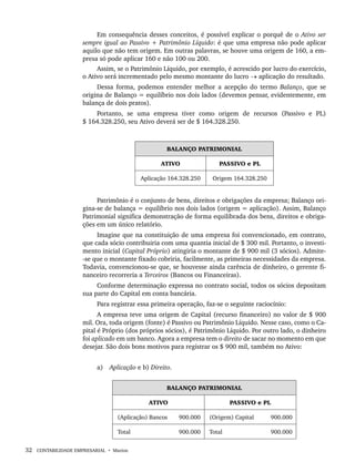 32 CONTABILIDADE EMPRESARIAL • Marion
Em consequência desses conceitos, é possível explicar o porquê de o Ativo ser
sempre igual ao Passivo + Patrimônio Líquido: é que uma empresa não pode aplicar
aquilo que não tem origem. Em outras palavras, se houve uma origem de 160, a em-
presa só pode aplicar 160 e não 100 ou 200.
Assim, se o Patrimônio Líquido, por exemplo, é acrescido por lucro do exercício,
o Ativo será incrementado pelo mesmo montante do lucro → aplicação do resultado.
Dessa forma, podemos entender melhor a acepção do termo Balanço, que se
origina de Balanço = equilíbrio nos dois lados (devemos pensar, evidentemente, em
balança de dois pratos).
Portanto, se uma empresa tiver como origem de recursos (Passivo e PL)
$ 164.328.250, seu Ativo deverá ser de $ 164.328.250.
BALANÇO PATRIMONIAL
ATIVO PASSIVO e PL
Aplicação 164.328.250 Origem 164.328.250
Patrimônio é o conjunto de bens, direitos e obrigações da empresa; Balanço ori-
gina-se de balança = equilíbrio nos dois lados (origem = aplicação). Assim, Balanço
Patrimonial significa demonstração de forma equilibrada dos bens, direitos e obriga-
ções em um único relatório.
Imagine que na constituição de uma empresa foi convencionado, em contrato,
que cada sócio contribuiria com uma quantia inicial de $ 300 mil. Portanto, o investi-
mento inicial (Capital Próprio) atingiria o montante de $ 900 mil (3 sócios). Admite-
-se que o montante fixado cobriria, facilmente, as primeiras necessidades da empresa.
Todavia, convencionou-se que, se houvesse ainda carência de dinheiro, o gerente fi-
nanceiro recorreria a Terceiros (Bancos ou Financeiras).
Conforme determinação expressa no contrato social, todos os sócios depositam
sua parte do Capital em conta bancária.
Para registrar essa primeira operação, faz-se o seguinte raciocínio:
A empresa teve uma origem de Capital (recurso financeiro) no valor de $ 900
mil. Ora, toda origem (fonte) é Passivo ou Patrimônio Líquido. Nesse caso, como o Ca-
pital é Próprio (dos próprios sócios), é Patrimônio Líquido. Por outro lado, o dinheiro
foi aplicado em um banco. Agora a empresa tem o direito de sacar no momento em que
desejar. São dois bons motivos para registrar os $ 900 mil, também no Ativo:
a) Aplicação e b) Direito.
BALANÇO PATRIMONIAL
ATIVO PASSIVO e PL
(Aplicação) Bancos 900.000 (Origem) Capital 900.000
Total 900.000 Total 900.000
Livro 1.indb 32
Livro 1.indb 32 2/4/2015 13:27:35
2/4/2015 13:27:35
 