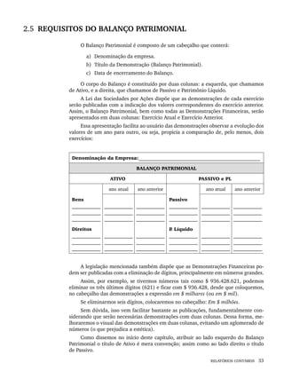 RELATÓRIOS CONTÁBEIS 33
2.5 REQUISITOS DO BALANÇO PATRIMONIAL
O Balanço Patrimonial é composto de um cabeçalho que conterá:
a) Denominação da empresa.
b) Título da Demonstração (Balanço Patrimonial).
c) Data de encerramento do Balanço.
O corpo do Balanço é constituído por duas colunas: a esquerda, que chamamos
de Ativo, e a direita, que chamamos de Passivo e Patrimônio Líquido.
A Lei das Sociedades por Ações dispõe que as demonstrações de cada exercício
serão publicadas com a indicação dos valores correspondentes do exercício anterior.
Assim, o Balanço Patrimonial, bem como todas as Demonstrações Financeiras, serão
apresentados em duas colunas: Exercício Atual e Exercício Anterior.
Essa apresentação facilita ao usuário das demonstrações observar a evolução dos
valores de um ano para outro, ou seja, propicia a comparação de, pelo menos, dois
exercícios:
Denominação da Empresa:___________________________________________________
BALANÇO PATRIMONIAL
ATIVO PASSIVO e PL
ano atual ano anterior ano atual ano anterior
Bens
____________
____________
____________
____________
____________
____________
____________
____________
____________
Passivo
____________
____________
____________
____________
____________
____________
____________
____________
____________
Direitos
____________
____________
____________
____________
____________
____________
____________
____________
____________
P
. Líquido
____________
____________
____________
____________
____________
____________
____________
____________
____________
A legislação mencionada também dispõe que as Demonstrações Financeiras po-
dem ser publicadas com a eliminação de dígitos, principalmente em números grandes.
Assim, por exemplo, se tivermos números tais como $ 936.428.621, podemos
eliminar os três últimos dígitos (621) e ficar com $ 936.428, desde que coloquemos,
no cabeçalho das demonstrações a expressão em $ milhares (ou em $ mil).
Se eliminarmos seis dígitos, colocaremos no cabeçalho: Em $ milhões.
Sem dúvida, isso vem facilitar bastante as publicações, fundamentalmente con-
siderando que serão necessárias demonstrações com duas colunas. Dessa forma, me-
lhoraremos o visual das demonstrações em duas colunas, evitando um aglomerado de
números (o que prejudica a estética).
Como dissemos no início deste capítulo, atribuir ao lado esquerdo do Balanço
Patrimonial o título de Ativo é mera convenção; assim como ao lado direito o título
de Passivo.
Livro 1.indb 33
Livro 1.indb 33 2/4/2015 13:27:35
2/4/2015 13:27:35
 