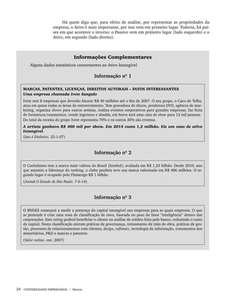 34 CONTABILIDADE EMPRESARIAL • Marion
Há quem diga que, para efeito de análise, por representar as propriedades da
empresa, o Ativo é mais importante, por isso vem em primeiro lugar. Todavia, há paí-
ses em que acontece o inverso: o Passivo vem em primeiro lugar (lado esquerdo) e o
Ativo, em segundo (lado direito).
Informações Complementares
Alguns dados estatísticos concernentes ao Ativo Intangível
Informação nº 1
MARCAS, PATENTES, LICENÇAS, DIREITOS AUTORAIS – FATOS INTERESSANTES
Uma empresa chamada Ivete Sangalo
Ivete tem 8 empresas que deverão faturar R$ 40 milhões até o fim de 2007. O seu grupo, o Caco de Telha,
atua em quase todas as áreas de entretenimento. Tem gravadora de discos, produtora DVD, agência de mar-
keting, organiza shows para outros artistas, realiza eventos corporativos para grandes empresas, faz festa
de formatura/casamentos, vende ingressos e abadás, em breve terá uma casa de show para 12 mil pessoas.
Do total da receita do grupo Ivete representa 70% e os outros 30% são eventos.
A artista ganhava R$ 400 mil por show. Em 2014 custa 1,2 milhão. Eis um caso de ativo
Intangível.
(Isto é Dinheiro. 25-1-07)
Informação nº 2
O Corinthians tem a marca mais valiosa do Brasil (futebol), avaliada em R$ 1,23 bilhão. Desde 2010, ano
que assumiu a liderança do ranking, o clube paulista teve sua marca valorizada em R$ 486 milhões. O se-
gundo lugar é ocupado pelo Flamengo R$ 1 bilhão.
(Jornal O Estado de São Paulo. 7-6-14)
Informação nº 3
O BNDES começará a medir a presença do capital intangível nas empresas para as quais empresta. O que
se pretende é criar uma nota de classificação de risco, baseada no peso do fator “inteligência” dentro das
corporações. Este rating poderá beneficiar o cliente na análise de crédito feita pelo banco, reduzindo o custo
de capital. Nesta classificação entram práticas de governança, treinamento de mão de obra, práticas de ges-
tão, processos de relacionamentos com clientes, design, software, tecnologia da informação, tratamentos dos
minoritários, P&D e marcas e patentes.
(Valor online. out. 2007)
Livro 1.indb 34
Livro 1.indb 34 2/4/2015 13:27:35
2/4/2015 13:27:35
 