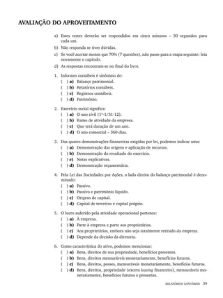 RELATÓRIOS CONTÁBEIS 39
AVALIAÇÃO DO APROVEITAMENTO
a) Estes testes deverão ser respondidos em cinco minutos – 30 segundos para
cada um.
b) Não responda se tiver dúvidas.
c) Se você acertar menos que 70% (7 questões), não passe para a etapa seguinte: leia
novamente o capítulo.
d) As respostas encontram-se no final do livro.
1. Informes contábeis é sinônimo de:
( ) a) Balanço patrimonial.
( ) b) Relatórios contábeis.
( ) c) Registros contábeis.
( ) d) Patrimônio.
2. Exercício social significa:
( ) a) O ano civil (1º-1/31-12).
( ) b) Ramo de atividade da empresa.
( ) c) Que terá duração de um ano.
( ) d) O ano comercial – 360 dias.
3. Das quatro demonstrações financeiras exigidas por lei, podemos indicar uma:
( ) a) Demonstração das origens e aplicação de recursos.
( ) b) Demonstração do resultado do exercício.
( ) c) Notas explicativas.
( ) d) Demonstração orçamentária.
4. Pela Lei das Sociedades por Ações, o lado direito do balanço patrimonial é deno-
minado:
( ) a) Passivo.
( ) b) Passivo e patrimônio líquido.
( ) c) Origens de capital.
( ) d) Capital de terceiros e capital próprio.
5. O lucro auferido pela atividade operacional pertence:
( ) a) À empresa.
( ) b) Parte à empresa e parte aos proprietários.
( ) c) Aos proprietários, embora não seja totalmente retirado da empresa.
( ) d) Depende da decisão da diretoria.
6. Como característica do ativo, podemos mencionar:
( ) a) Bens, direitos de sua propriedade, benefícios presentes.
( ) b) Bens, direitos mensuráveis monetariamente, benefícios futuros.
( ) c) Bens, direitos, posses, mensuráveis monetariamente, benefícios futuros.
( ) d) Bens, direitos, propriedade (exceto leasing financeiro), mensuráveis mo-
netariamente, benefícios futuros e presentes.
Livro 1.indb 39
Livro 1.indb 39 2/4/2015 13:27:36
2/4/2015 13:27:36
 