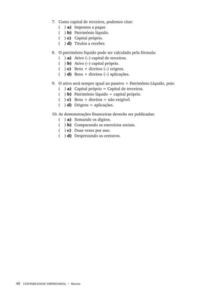40 CONTABILIDADE EMPRESARIAL • Marion
7. Como capital de terceiros, podemos citar:
( ) a) Impostos a pagar.
( ) b) Patrimônio líquido.
( ) c) Capital próprio.
( ) d) Títulos a receber.
8. O patrimônio líquido pode ser calculado pela fórmula:
( ) a) Ativo (–) capital de terceiros.
( ) b) Ativo (–) capital próprio.
( ) c) Bens + direitos (–) origens.
( ) d) Bens + direitos (–) aplicações.
9. O ativo será sempre igual ao passivo + Patrimônio Líquido, pois:
( ) a) Capital próprio = Capital de terceiros.
( ) b) Patrimônio líquido = capital próprio.
( ) c) Bens + direitos = não exigível.
( ) d) Origens = aplicações.
10. As demonstrações financeiras deverão ser publicadas:
( ) a) Somando os dígitos.
( ) b) Comparando os exercícios sociais.
( ) c) Duas vezes por ano.
( ) d) Desprezando os centavos.
Livro 1.indb 40
Livro 1.indb 40 2/4/2015 13:27:36
2/4/2015 13:27:36
 