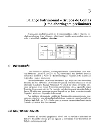 3
Balanço Patrimonial – Grupos de Contas
(Uma abordagem preliminar)
Já estudamos os objetivos contábeis; tivemos uma rápida visão de relatórios con-
tábeis; estudamos o Ativo, o Passivo e o Patrimônio Líquido. Agora, analisaremos, em
maior profundidade, o Ativo e o Passivo.
3.1 INTRODUÇÃO
Como foi visto no Capítulo 2, o Balanço Patrimonial é constituído de Ativo, Passi-
vo e Patrimônio Líquido. O Ativo, por sua vez, compõe-se de Bens e Direitos aplicados
na Entidade Contábil. O Passivo e o Patrimônio Líquido registram todas as entradas
(origens) de recursos na empresa.
Se demonstrássemos um Balanço Patrimonial cujo Ativo fosse um “amontoado
de contas de Bens e Direitos” (de forma heterogênea), teríamos dificuldades em ler,
interpretar e analisar o Balanço Patrimonial. Por isso, é importante apresentar o Ba-
lanço agrupando-se as contas de mesmas características, isto é, separando grupos
de contas homogêneas entre si. Por exemplo, poderíamos agrupar as contas Caixa e
Bancos (depósito que a empresa tem nos Bancos) em um único grupo denominado
Disponível (dinheiro à disposição da Entidade).
Para facilitar a interpretação e análise do Balanço existe uma preocupação cons-
tante em estabelecer uma adequada distribuição de contas em grupos homogêneos.
A Lei das Sociedades por Ações dispõe uma estrutura de contas nacionalmente aceita
(inclusive por outros tipos de sociedade).
3.2 GRUPOS DE CONTAS
As contas do Ativo são agrupadas de acordo com sua rapidez de conversão em
dinheiro: de acordo com seu grau de liquidez (a capacidade de se transformar em
dinheiro mais rapidamente).
Livro 1.indb 41
Livro 1.indb 41 2/4/2015 13:27:36
2/4/2015 13:27:36
 