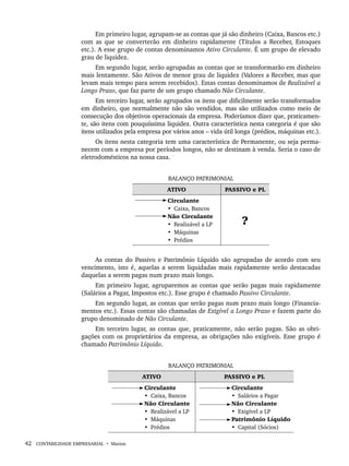 42 CONTABILIDADE EMPRESARIAL • Marion
Em primeiro lugar, agrupam-se as contas que já são dinheiro (Caixa, Bancos etc.)
com as que se converterão em dinheiro rapidamente (Títulos a Receber, Estoques
etc.). A esse grupo de contas denominamos Ativo Circulante. É um grupo de elevado
grau de liquidez.
Em segundo lugar, serão agrupadas as contas que se transformarão em dinheiro
mais lentamente. São Ativos de menor grau de liquidez (Valores a Receber, mas que
levam mais tempo para serem recebidos). Estas contas denominamos de Realizável a
Longo Prazo, que faz parte de um grupo chamado Não Circulante.
Em terceiro lugar, serão agrupados os itens que dificilmente serão transformados
em dinheiro, que normalmente não são vendidos, mas são utilizados como meio de
consecução dos objetivos operacionais da empresa. Poderíamos dizer que, praticamen-
te, são itens com pouquíssima liquidez. Outra característica nesta categoria é que são
itens utilizados pela empresa por vários anos – vida útil longa (prédios, máquinas etc.).
Os itens nesta categoria tem uma característica de Permanente, ou seja perma-
necem com a empresa por períodos longos, não se destinam à venda. Seria o caso de
eletrodomésticos na nossa casa.
BALANÇO PATRIMONIAL
ATIVO PASSIVO e PL
Circulante
• Caixa, Bancos
Não Circulante
• Realizável a LP
• Máquinas
• Prédios
?
As contas do Passivo e Patrimônio Líquido são agrupadas de acordo com seu
vencimento, isto é, aquelas a serem liquidadas mais rapidamente serão destacadas
daquelas a serem pagas num prazo mais longo.
Em primeiro lugar, agruparemos as contas que serão pagas mais rapidamente
(Salários a Pagar, Impostos etc.). Esse grupo é chamado Passivo Circulante.
Em segundo lugar, as contas que serão pagas num prazo mais longo (Financia-
mentos etc.). Essas contas são chamadas de Exigível a Longo Prazo e fazem parte do
grupo denominado de Não Circulante.
Em terceiro lugar, as contas que, praticamente, não serão pagas. São as obri-
gações com os proprietários da empresa, as obrigações não exigíveis. Esse grupo é
chamado Patrimônio Líquido.
BALANÇO PATRIMONIAL
ATIVO PASSIVO e PL
Circulante
• Caixa, Bancos
Não Circulante
• Realizável a LP
• Máquinas
• Prédios
Circulante
• Salários a Pagar
Não Circulante
• Exigível a LP
Patrimônio Líquido
• Capital (Sócios)
Livro 1.indb 42
Livro 1.indb 42 2/4/2015 13:27:36
2/4/2015 13:27:36
 