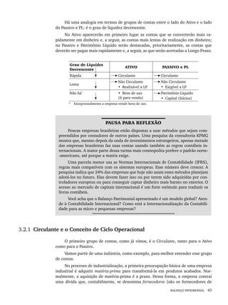 BALANÇO PATRIMONIAL 43
Há uma analogia em termos de grupos de contas entre o lado do Ativo e o lado
do Passivo e PL: é o grau de liquidez decrescente.
No Ativo aparecerão em primeiro lugar as contas que se converterão mais ra-
pidamente em dinheiro e, a seguir, as contas mais lentas de realização em dinheiro;
no Passivo e Patrimônio Líquido serão destacadas, prioritariamente, as contas que
deverão ser pagas mais rapidamente e, a seguir, as que serão acertadas a Longo Prazo.
Grau de Liquidez
Decrescente
ATIVO PASSIVO e PL
Rápida Circulante Circulante
Lenta
Não Circulante
• Realizável a LP
Não Circulante
• Exigível a LP
Não há*
• Bens de uso
(ñ para venda)
Patrimônio Líquido
• Capital (Sócios)
* Excepcionalmente a empresa vende bens de uso.
PAUSA PARA REFLEXÃO
Poucas empresas brasileiras estão dispostas a usar métodos que sejam com-
preendidos por contadores de outros países. Uma pesquisa da consultoria KPMG
mostra que, mesmo depois da onda de investimentos estrangeiros, apenas metade
das empresas brasileiras faz suas contas usando também as regras contábeis in-
ternacionais. A maior parte dessa turma mais cosmopolita prefere o padrão norte-
-americano, até porque a matriz exige.
Uma parcela menor usa as Normas Internacionais de Contabilidade (IFRS),
regras mais compatíveis com os sistemas europeus. Esse número deve crescer. A
pesquisa indica que 24% das empresas que hoje não usam esses métodos planejam
adotá-los no futuro. Elas devem fazer isso ou por terem sido adquiridas por con-
troladores europeus ou para conseguir captar dinheiro mais barato no exterior. O
acesso ao mercado de capitais internacional é um forte estímulo para traduzir os
livros contábeis.
Você acha que o Balanço Patrimonial apresentado é um modelo global? Aten-
de à Contabilidade Internacional? Como está a Internacionalização da Contabili-
dade para as micro e pequenas empresas?
3.2.1 Circulante e o Conceito de Ciclo Operacional
O primeiro grupo de contas, como já vimos, é o Circulante, tanto para o Ativo
como para o Passivo.
Vamos partir de uma indústria, como exemplo, para melhor entender esse grupo
de contas.
No processo de industrialização, a primeira preocupação básica de uma empresa
industrial é adquirir matéria-prima para transformá-la em produtos acabados. Nor-
malmente, a aquisição de matéria-prima é a prazo. Dessa forma, a empresa contrai
uma dívida que, contabilmente, se denomina fornecedores (são os fornecedores de
Livro 1.indb 43
Livro 1.indb 43 2/4/2015 13:27:36
2/4/2015 13:27:36
 