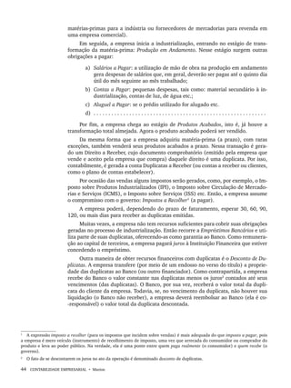 44 CONTABILIDADE EMPRESARIAL • Marion
matérias-primas para a indústria ou fornecedores de mercadorias para revenda em
uma empresa comercial).
Em seguida, a empresa inicia a industrialização, entrando no estágio de trans-
formação da matéria-prima: Produção em Andamento. Nesse estágio surgem outras
obrigações a pagar:
a) Salários a Pagar: a utilização de mão de obra na produção em andamento
gera despesas de salários que, em geral, deverão ser pagas até o quinto dia
útil do mês seguinte ao mês trabalhado;
b) Contas a Pagar: pequenas despesas, tais como: material secundário à in-
dustrialização, contas de luz, de água etc.;
c) Aluguel a Pagar: se o prédio utilizado for alugado etc.
d) . . . . . . . . . . . . . . . . . . . . . . . . . . . . . . . . . . . . . . . . . . . . . . . . . . . . . . . . . .
Por fim, a empresa chega ao estágio de Produtos Acabados, isto é, já houve a
transformação total almejada. Agora o produto acabado poderá ser vendido.
Da mesma forma que a empresa adquiriu matéria-prima (a prazo), com raras
exceções, também venderá seus produtos acabados a prazo. Nessa transação é gera-
do um Direito a Receber, cujo documento comprobatório (emitido pela empresa que
vende e aceito pela empresa que compra) daquele direito é uma duplicata. Por isso,
contabilmente, é gerada a conta Duplicatas a Receber (ou contas a receber ou clientes,
como o plano de contas estabelecer).
Por ocasião das vendas alguns impostos serão gerados, como, por exemplo, o Im-
posto sobre Produtos Industrializados (IPI), o Imposto sobre Circulação de Mercado-
rias e Serviços (ICMS), o Imposto sobre Serviços (ISS) etc. Então, a empresa assume
o compromisso com o governo: Impostos a Recolher1
(a pagar).
A empresa poderá, dependendo do prazo de faturamento, esperar 30, 60, 90,
120, ou mais dias para receber as duplicatas emitidas.
Muitas vezes, a empresa não tem recursos suficientes para cobrir suas obrigações
geradas no processo de industrialização. Então recorre a Empréstimos Bancários e uti-
liza parte de suas duplicatas, oferecendo-as como garantia ao Banco. Como remunera-
ção ao capital de terceiros, a empresa pagará juros à Instituição Financeira que estiver
concedendo o empréstimo.
Outra maneira de obter recursos financeiros com duplicatas é o Desconto de Du-
plicatas. A empresa transfere (por meio de um endosso no verso do título) a proprie-
dade das duplicatas ao Banco (ou outro financiador). Como contrapartida, a empresa
recebe do Banco o valor constante nas duplicatas menos os juros2
contados até seus
vencimentos (das duplicatas). O Banco, por sua vez, receberá o valor total da dupli-
cata do cliente da empresa. Todavia, se, no vencimento da duplicata, não houver sua
liquidação (o Banco não receber), a empresa deverá reembolsar ao Banco (ela é co-
-responsável) o valor total da duplicata descontada.
1
A expressão imposto a recolher (para os impostos que incidem sobre vendas) é mais adequada do que imposto a pagar, pois
a empresa é mero veículo (instrumento) de recolhimento de imposto, uma vez que arrecada do consumidor ou comprador do
produto e leva ao poder público. Na verdade, ela é uma ponte entre quem paga realmente (o consumidor) e quem recebe (o
governo).
2
O fato de se descontarem os juros no ato da operação é denominado desconto de duplicatas.
Livro 1.indb 44
Livro 1.indb 44 2/4/2015 13:27:36
2/4/2015 13:27:36
 